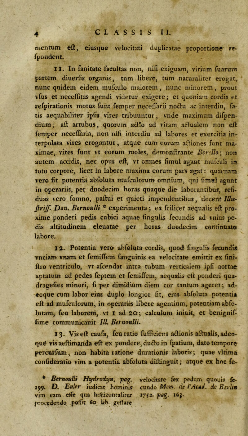 mentum 611, eiusque velocitati duplicatae proportione re^ fpondent. 11. In fanitate facultas non, nili exiguam, virium Tuarum partem diuerfis organis, tum libere, tum naturaliter erogat, nunc quidem eidem mufculo maiorem, nunc minorem, prout vfus et neceflitas agendi videtur exigere; et quoniam cordis et reTpiratlonis motus funt femper necelTarii noftu ac in ter diu, fa- tis aequabiliter iplis vires tribuuntur, vnde maximum difpen- diumj aft artubus, quorum a£lIo ad vitam aftualem non eft femper neceffaria, non nili Interdiu ad labores et exercitia in- terpolata vires erogantur, atque cum eorum a£licnes funt ma- ximae, vires funt vt eorum moles, demonftrante Bcrdlo\ non autem accidit, nec opus eft, vt omnes fimul agant mufculi in toto corpore, licet in labore maxima eorum pais agat: quaenam vero Iit potentia abfoluta mufculorum omnium, qui fimal agunt in operariis, per duodecim horas quaque die laborantibus, refi- duas vero fomno, paftui et quieti impendentibus, docent //?«- firijf Dan. BernouUi * experimenta ; ea fcilicet aequalis eft pro- xime ponderi pedis cubici aquae lingulis fecundis ad vnius pe- dis altitudinem eleuatae per horas duodecim continuato labore, 12. Potentia vero abfoluta cordis, quod lingulis fecundi* vnciam vnam et femilTem fanguinis ea velocitate emittit ex lini* ftro ventriculo, vt afeendat intra tubum verticalem iplT aortae aptatum ad pedes feptem et femillem, aequalis eft ponderi qua- dragelies minori, fi per dimidium diem cor tantum ageret; ad- «oque cum labor eius duplo longior fit, eius abfoluta potentia eft ad nrnfculorum, in operariis libere agentium, potentiam abfo- lutam, feu laborem, vt l ad 20; calculum iniuit, et benignif- lime communicauit IU. Bernontli. 13. Vis eft caufa, feu ratio fufficiens aftionis a6hiaUs, adeo- qu6 vis aeftimanda eft ex pondere, du£lo in fpatium, dato tempore percorfum, non habita ratione durationis laboris; quae vltima confideraiio vim a potentia abfoluta diftinguit; atque ex hnc fe- * BemouUi H^^rodytt. pag. velocitate fex pedum quouls fe- 199. D. Euler judicat hominis eundo Mem. de fAeai. dc Bivlin vim cam effe qiia hotizontalirer 1753. pag. procedendo poflit <5o Itb. gcftare
