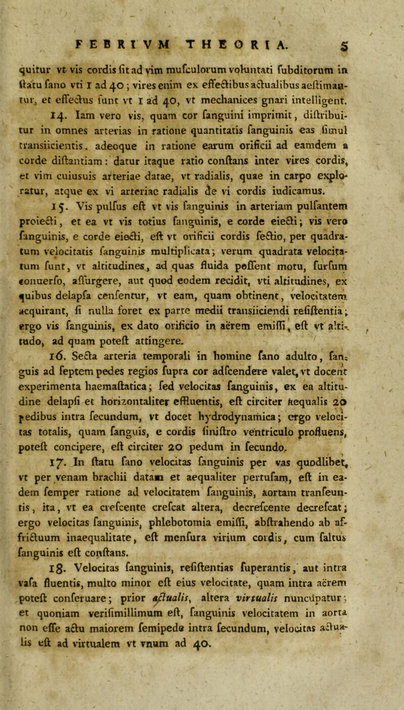 quitur vt vis cordis fit ad vim mufculorumvohintati fubditorum ia ftatu fano vti I ad^O; vires enim ex efFeftibus actualibus aeftimaa- tur, et effectus funt vt l ad 40, vt mechanices gnai-i intelligent. 14. lam vero vis, quam cor fanguini imprimit, diftribui- tur in omnes arterias in ratione quantitatis fanguinis eas fimul transiicientis, adeoque in ratione earum orificii ad eamdem a corde diftantiam: datur itaque ratio conftans inter vires cordis, et vim cuiusuis arteriae datae, vt radialis, quae in carpo explo- ratur, atque ex vi arteriae radialis de vi cordis iudicamus. 15. Vis pulfus eft vt vis fanguinis in arteriam pulfantem proiecti, et ea vt vis totius fanguinis, e corde eie8:i; vis vero fanguinis, e corde eiofti, eft vt orificii cordis fe£lio, per quadra- tum velocitatis fanguinis multiplicata; verum quadrata velocita- tum funt, vt altitudines, ad quas fluida poffent motu, furfum conuerfo, affurgere, aut quod eodem recidit, vti altitudines, ex quibus delapfa cenfentur, vt eam, quam obtinent, velocitatem, acquirant, fi nulla foret ex parte medii transiiciendt refiftentia; ergo vis fanguinis, ex dato orificio in aerem emiffi, eft vt alti’, ludo, ad quam poteft attingere. 16. Se£la arteria temporali in bomine fano adulto, fan; guis ad feptem pedes regios fupra cor adfcendere valet, vt docent experimenta haemaftatica; fed velocitas fanguinis, ex ea altitu- dine delapfi et horizontaliter effluentis, eft circiter aequalis 20 pedibus intra fecundum, vt docet hydrodynattiica; ergo veloci- tas totalis, quam fanguis, e cordis finjftro ventriculo profluens, poteft concipere, eft circiter 20 pedum in fecundo, 17. In ftatu fano velocitas fanguinis per vas quodlibet, vt per venam brachii datam et aequaliter pertufam, eft in ea- dem femper ratione ad velocitatem fanguinis, aortam tranfeuii- tis, ita, vt ea crefeente crefeat altera, decrefeente decrefeat; ergo velocitas fanguinis, phlebotomia emifli, abftrahendo ab af- friftuum inaequalitate, eft menfura virium cordis, cum faltus fanguinis eft conftans. Ig. Velocitas fanguinis, refiftentias fuperantis, aut intra vafa fluentis, multo minor eft eius velocitate, quam intra acrem poteft conferuare; prior i^ualis^ altera virtualis nuuciipatur; et quoniam verifimillimum eft, fanguinis velocitatem in aorta non effe a£lu maiorem femipedo intra fecundum, velocitas aqua- lis eft ad virtualem vt vnum ad 40.