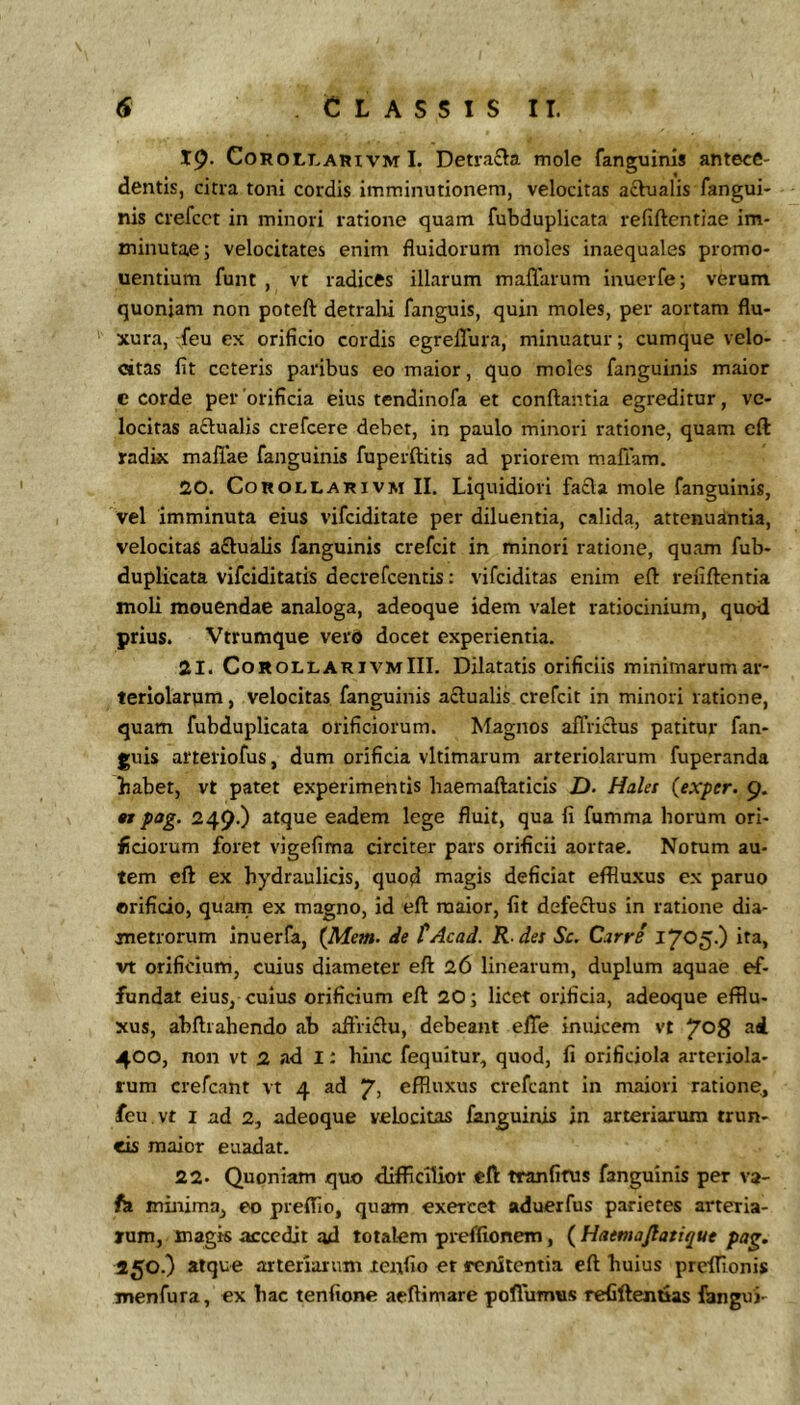 19. CoROLLARivM 1. Detrafta mole fanguinis antece- dentis, citra toni cordis imminutionem, velocitas achialis fangui- nis crefcct in minori ratione quam fubduplicata refiftentiae im- minutae; velocitates enim fluidorum moles inaequales promo- uentium funt , vt radices illarum maffarum inuerfe; verum quoniam non poteft detralii fanguis, quin moles, per aortam flu- xura, feu ex orificio cordis egrellura, minuatur; cumque velo- citas fit ceteris paribus eo maior, quo moles fanguinis maior c corde per'orificia eius tendinofa et conflantia egreditur, ve- locitas aftualis crefeere debet, in paulo minori ratione, quam cft radix mallae fanguinis fuperflitis ad priorem maflam. 20. CoROLLARiVM II. Liquidioii fa£la mole fanguinis, vel imminuta eius vifeiditate per diluentia, calida, attenuantia, velocitas a£lualis fanguinis crefeit in minori ratione, quam fub- duplicata vifeiditatis decrefeentis: vifeiditas enim efl refiflentia moli mouendae analoga, adeoque idem valet ratiocinium, quod prius. 'Vtrumque verd docet experientia. 21. CorollarivmIII. Dilatatis orificiis minimarum ar- teriolarum, velocitas fanguinis actualis crefeit in minori ratione, quam fubduplicata orificiorum. Magnos affriclus patitur fan- guis arteliofus, dum orificia vltimarum arteriolarum fuperanda babet, vt patet experimentis haemaflaticis D- Halet (exper. 9. n pog. 249.) atque eadem lege fluit, qua fi fumma horum ori- ficiorum foret vigefima circiter pars orificii aortae. Notum au- tem efl ex hydraulicis, quod magis deficiat effluxus ex paruo orificio, quam ex magno, id efl maior, fit defectus in ratione dia- metrorum inuerfa, (Mem. de tAcad. R.des Sc. Carre 1705.) ita, vt orificium, cuius diameter efl 26 linearum, duplum aquae ef- fundat eius, cuius orificium efl 20; licet orificia, adeoque efflu- xus, abflrahendo ab aftri£lu, debeant elTe inuicem vt ^08 ad 400, non vt 2 ad I: hinc fequitur, quod, fi orificiola arteriola- rum crefeant vt 4 ad “p, effluxus crefeant in maiori ratione, feu vt I ad 2, adeoque velocitas fanguinis in arteriarum trun- cis maior euadat. 22. Quoniam quo difficilior efl tranfifus fanguinis per va- fa minima, eo preffio, quam exercet aduerfus parietes arteria- rum, magis accedit od totalem preffionem, ( Haemajlatique pag. 150.) atque arteriarum lenfio et renitentia efl liuius preffionis menfura, ex hac tenfione aeftimare poflumus refiftemaas fanguj-