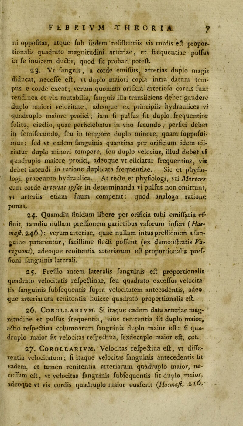F E B R I V M T H E O R t A. f ni opijofitas, atque fub iisdem refiftentiis vis cordis efl: propor- tionalis quadrato magnitudini arteriae, et frequentiae pulfus in fe inuicem duclis, quod fic probari potcft. 23. Vt fanguis, a corde eniilTus, arterias duplo magis diducat, neccffe eft, vt duplo maiori copia intra datum tem- pus e corde exeat; verum quoniam orificia arteriofa cordis funt tend.lnea et vix mutabilia, fanguis illa transiiciens debet gaudere duplo maiori velocitate, adeoque ex principiis hydraulices vi quadruplo maiore proiici; iam fi pulfus fit duplo frequentior folito, eieftio, quae perficiebatur in vno fecundo, perfici debet in fcmifecundo, feu in tempore duplo minore, quam fuppofai- jTius; fed vt eadem fanguinis quantitas per orificium idem eii- ciatur duplo minori tempore, feu duplo velocius, illud debet vi quadruplo maiore proiici, adeoque vt eliciatur frequentius, vy; debet intendi in ratione duplicata frequentiae. Sic et phyfio- logi, praeeunto hydraulica. At reiie et phyfiologi, vti Martcrr cum corde arterias ipfas in determinanda vi pulfus non omittunt, vt arteriis etiam fuum competat; quod analoga ratione ponas. 24. Quamdiu fluidum libere per orificia tubi emifTaria ef» fluit, tamdiu nullam prefiionem parietibus vaforum infert {Hat‘ «ay?. 246.); verum arteriae, quae nullam intus preffionem a fan- guine paterentur, facillime flecli pofTent (ex demonftratis Fa- ripioai), adeoque renitentia arteriarum eft proportionalis pref- fioni fanguinis laterali. 25. Preflio autem lateralis fanguinis eft proportionalis quadrato velocitatis refpcftiuae, feu quadrato excelTus velociu- lis fanguinis fubfequcntis fupra velocitatem antecedentis, adeo- que arteriarum renitentia huicce quadrato proportionalis eft, 26. CoROLLAHivM. Si itaque cadcm data arteriae mag- nitudine et pulfus frequentia, eius renitentia fit duplo maior, aflio refpecHua columnarum fanguinis duplo maior eft: fi qua- druplo maior fit velocitas refpe^fiua, fexdecuplo maior eft, cfit. 27. CoROLt-ARi VM. Velocitas refpecliua eft, vt diffe- rentia velocitatum; fi itaque velocitas fanguinis antecedentis fit eadem, et tamen renitentia arteriarum quadruplo maior, ne- celfum eft, vt velocitas fanguinis fubfequentis fit duplo maior,