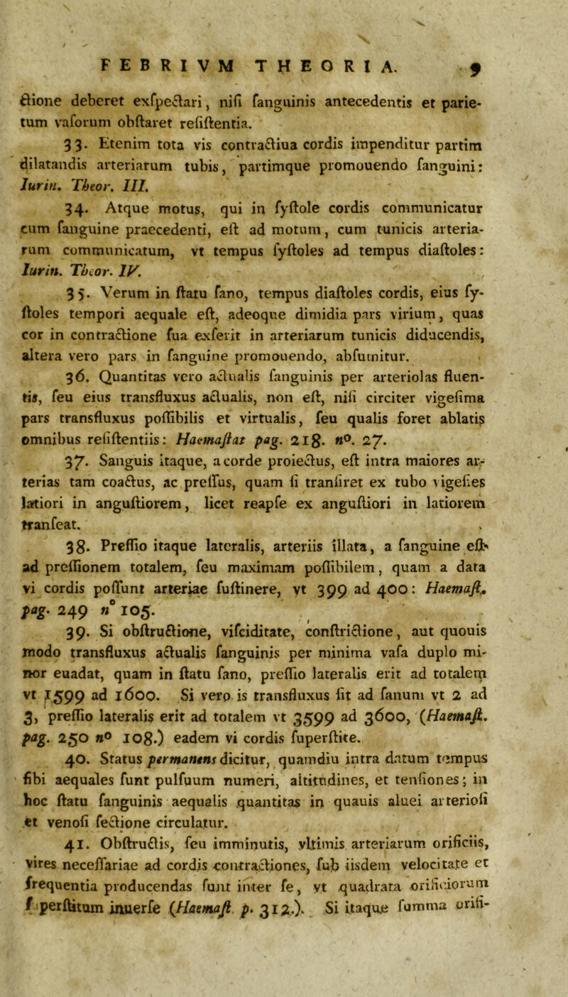 ftione deberet exfpe^lari, nifi fanguinis antecedentis et parie* tum vaforum obftaret refiftentia. 33. Etenim tota vis contrafliua cordis impenditur partim dilatandis arteriarum tubis, partimque promouendo fanguini; Jurin. Tbeor. IIL 34. Atque motus, qui in fyftole cordis communicatur cum fanguine praecedenti, eft ad motum, cum tunicis arteria- rum communicatum, vt tempus fyftoles ad tempus diaftoles: lurin. Tbior. IV. 35. Verum in ftatu fano, tempus diaftoles cordis, eius fy- ftoles tempori aequale eft, adeoque dimidia pars virium, quas cor in contraftione fua exferit in arteriarum tunicis diducendis, altera vero pars in fanguine promouendo, abfutnitur. 36. Quantitas vero aqualis fanguinis per arteriolas fluen- tis, feu eius transfluxus aclualis, non eft, nili circiter vigefima pars transfluxus polTibilis et virtualis, feu qualis foret ablati^ omnibus reliftentiis: Haemajht pag. aig. rfi. 27* 37- Sanguis itaque, a corde proieclus, eft intra maiores aiv terias tam coaftus, ac prelfus, quam li tranliret ex tubo \igelies latiori in anguftiorem, licet reapfe ex anguftiori in latiorem tranfeat. 38. Preflio itaque lateralis, arteriis illata, a fanguine eft' ad prelTionem totalem, feu maximam poflibilem, quam a data vi cordis pofTunt arteriae fuftinere, vt 399 ad400: Haemaft,, pag. 249 n 105. 39. Si obftruftione, vifeiditate, conftriclione, aut quouis modo transfluxus aftualis fanguinis per minima vafa duplo mi- nor euadat, quam in ftatu fano, preflio lateralis erit ad totalem vt jf599 ad 1600. Si vero is transfluxus fit ad fanum vt 2 ad 3, preflio lateralis erit ad totalem vt 3599 ad 3600, (Haetnafi. pag. 250 108.) eadem vi cordis fuperftite. 40. Status pgrmantns dicitur, quamdiu intra datum tempus fibi aequales funt pulfuum numeri, altitudines, et tenfiones; in hoc ftatu fanguinis aequalis quantitas in quauis aluei ai terioli et venofi feclione circulatur. 41. Obftruflis, feu imminutis, vUimls arteriarum orificiis, vires neceflariae ad cordis contractiones, fub iisdem velocitate et frequentia producendas fujit inter fe, vt quadr.ata orifiidorum f iperftitam inuerfe (Jiaenafi. p. 312,.). Si itaque fumma orifi-