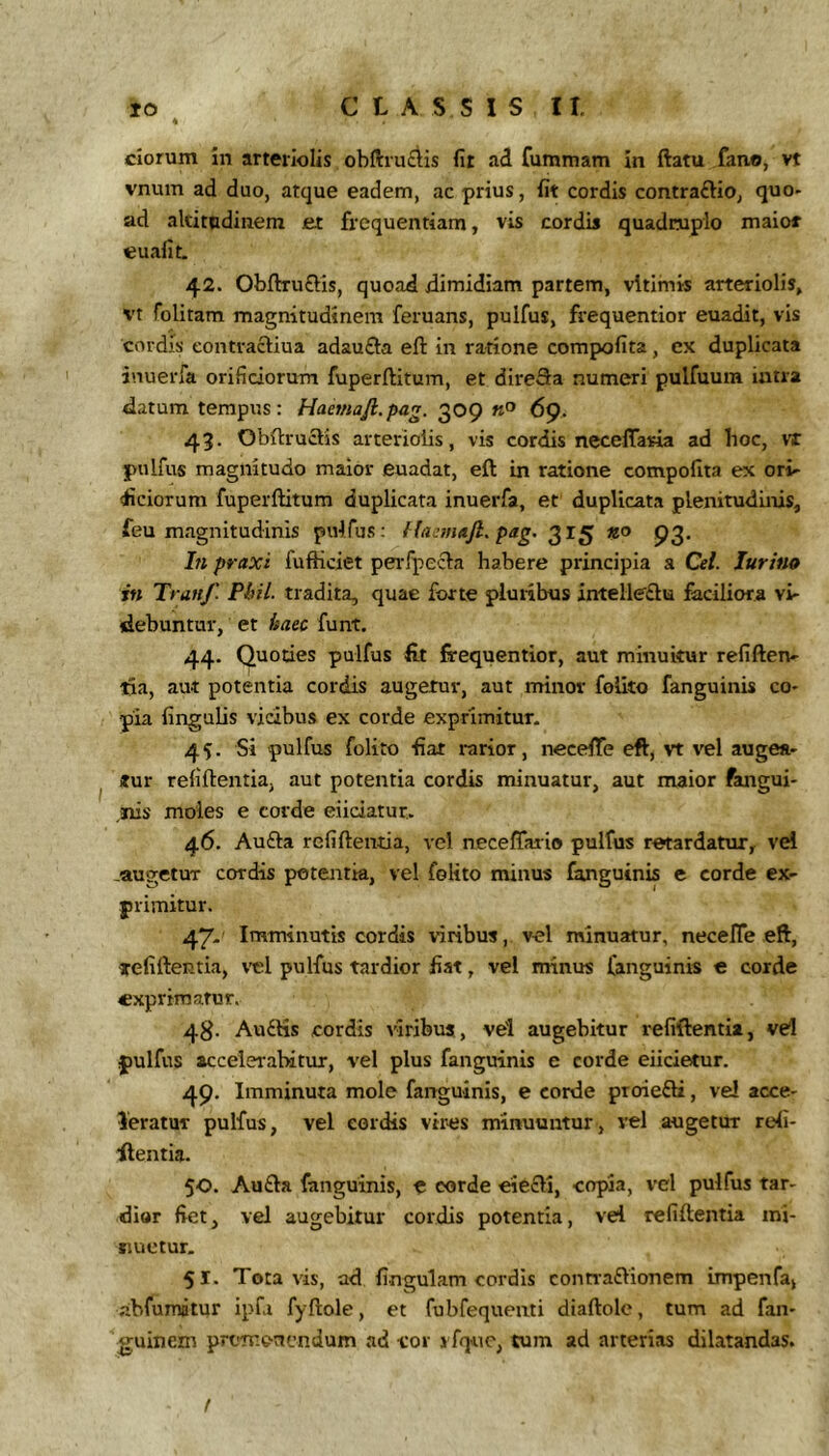 ciorum in arteriolis obfi:ru£iis fit ad fummam in ftatu fano, vt vnum ad duo, atque eadem, ac prius, fit cordis contraftio, quo- ad altitudinem et frequentiam, vis cordis quadruplo maios euafit. 42. Obftruffis, quoad dimidiam partem, vltimis arteriolis, vt folitam magnitudinem feruans, pulfus, frequentior euadit, vis cordis eontracliua adau£la eft in ratione compofita, ex duplicata inuerfa orificiorum fuperftitum, et direSa numeri pulfuura intra datum tempus: Haetnafi.pag. 309 «u 69, 43. Obdruclis arteriolis, vis cordis neceflaria ad hoc, vr pulfus magnitudo maior euadat, eft in ratione compofita ex or> (liciorum fuperftitum duplicata inuerfa, et duplicata plenitudinis, feu magnitudinis pulfus: pag. 315 «o 93. Ifi praxi fufticiet peiTpecla habere principia a Cei. lurifto rn Tranf. Phil. tradita, quae forte pluribus antelleftu faciliora vi- debuntur, et haec funt. 44. Quoties pulfus fit frequentior, aut minuitur refiftetv- tia, aut potentia cordis augetur, aut minor folito fanguiiiis co- pia lingulis vidbus ex corde exprimitur. 45. Si pulfus folito fiat rarior, necefife eft, vt vel augea- tur refiftentia, aut potentia cordis minuatur, aut maior fangui- anis moles e corde eiiciatut. 46. Aufta refiftentia, vel neceffaiio pulfus retardatur, vel -augetur cordis poteirtk, vel folito minus fanguinis e corde ex- primitur. 47- Imminutis cordis viribus, vel minuatur, neceJTe eft, tefiftentia, v-el pulfus tardior fiat, vel minus fanguinis € corde exprimatur. 48- Au£Hs cordis viribus, vel augebitur refiftentia, vd pulfus accelerabitur, vel plus fanguinis e corde elicietur. 49. Imminuta mole fanguinis, e corde proiefti, vel acce- leratur pulfus, vel cordis vires minuuntur, vel augetur refi- ftentia. 50. Aufta fanguinis, e corde eiecli, copia, vel pulfus tar- dior fiet, vel augebitur cordis potentia, vel refiftentia ini- siuetur. 51. Tota vis, ad fingulam cordis contraftionem impenfa, abfumatur ipfa fyftole, et fubfequemi diaftole, tum ad fan- guinem pretv.oncndum ad cor vfquc, tum ad arterias dilatandas. t