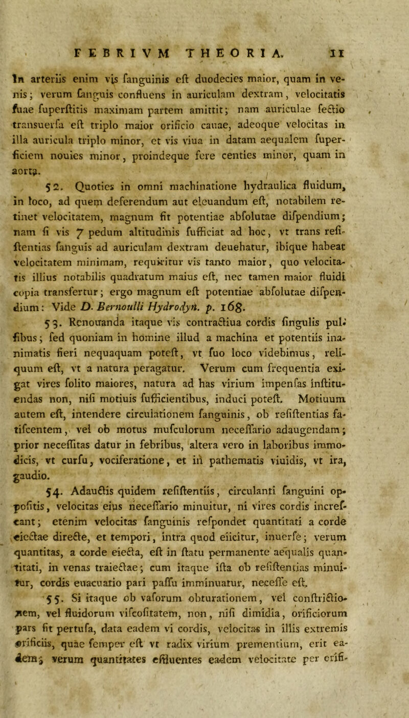 In arteriis enim vis fanguinis eft duodecies maior, quam in ve- nis ; verum Gniguis confluens in auriculam dextram, velocitatis fuae fuperftitis maximam partem amittit; nam auriculae feftio transuerfa eft triplo maior orificio canae, adeoque velocitas in illa auricula triplo minor, et vis viua in datam aequalem fuper- ficiem nouies minor, proindeque fere centies minor, quam in aort;i. 52. Quoties in omni machinatione hydraulica fluidum, in loco, ad quem deferendum aut eleuandum eft, notabilem re- tinet velocitatem, magnum fit potentiae abfolutae difpendium; nam fi vis 7 pedum altitudinis fuflSciat ad hoc, vt trans refi- ftentias fanguis ad auriculam dextram deuehatur, ibique habeat velocitatem minimam, requkitur vis tanto maior, quo velocita- tis illius notabilis quadratum maius eft, nec tamen maior fluidi copia transfertur; ergo magnum eft potentiae abfolutae difpeii- dium: Vide D. Bernottlli Hydro,iytt. p. l6g. 59. Rcnoiranda itaque vis contrafliua cordis fingulis pul.’ fibus; fed quoniam in homine illud a machina et potentiis ina- nimatis fieri nequaquam potcft, vt fuo loco videbimus, reli- quum eft, vt a natura peragatur. Verum cum frequentia exi- gat vires folito maiores, natura ad has virium impenfas inftitu- endas non, nifi motiuis fuflicientibus, induci poteft. Motiuum autem eft, intendere circulationem fanguinis, ob refiftentias fa- tifeentem, vel ob motus mufculorum ncceffario adaugendam; prior necelTitas datur in febribus, altera vero in laboribus immo- dicis, vt curfu, vociferatione, et ifl pathematis viuidis, vt ira, gaudio. 54. Adau£lis quidem refiftentlis, circulanti fanguini op pofitis, velocitas eius rieceftario minuitur, ni vires cordis incref- eant; etenim velocitas fanguinis refpondet quantitati a corde eicftae direfte, et tempori, intra quod elicitur, inuerfe; verum quantitas, a corde eiecla, eft in ftatu permanente aequalis quan- titati, in venas traieflae; cum itaque ifta ob refiftentias minui- tur, cordis euacualio pari paffu imminuatur, neceffe eft. 55. Si itaque ob vaforum obturationem, vel conftriflio- tiem, vel fluidorum vifeofitatem, non, nifi dimidia, orificiorum pars fit pertufa, data eadem vi cordis, velocitas in illis extremis iBrificiis, quae femper eft vt radix virium prementium, erit ea- verum quantitates effluentes eadem velocitate per crifi-
