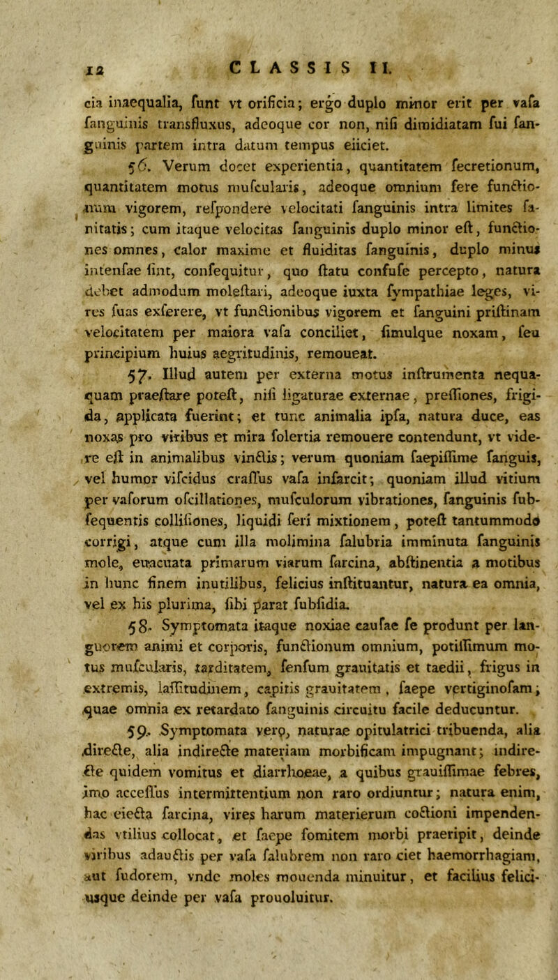cia inaequalia, funt vt orificia; ergo duplo minor erit per vafa fanguiiiis transfluxus, adcoque cor non, nifi dimidiatam fui fan* guinis partem intra datum tempus eiiciet. 56. Verum docet experientia, quantitatem fecretionum, quantitatem motus niufcularis, adeoque omnium fere funftio* ^ avum vigorem, refpondere velocitati fanguinis intra limites fa- nitatis; cum itaque velocitas fanguinis duplo minor eft, functio- nes omnes, calor maxime et fluiditas fanguinis, duplo minua intenfae lint, confequjtur, quo ftatu confufe percepto, natura debet admodum moleftari, adcoque iuxta fympathiae leges, vi- res fuas exferere, vt funflionibus vigorem et fanguini priftinam velocitatem per maiora vafa conciliet, fimulque noxam, feu principium huius aegritudinis, remoueat. 57' Illud autem per externa motus inftrumenta nequa- quam praeftare poteft, nili ligaturae externae , prefllones, frigi- da, nppUcata fuerint; et tunc animalia ipfa, natura duce, eas noxas pro vitibus et mira folertia remouere contendunt, vt vide- , re eft in animalibus vindlis; verum quoniam faepiflime fanguis, / vel humor vifeidus craflus vafa infarcit; quoniam illud vitium per vaforum ofcillationes, mufculorum vibrationes, fanguinis fub- fequentis eolliliones, liquidi feri mixtionem, poteft lantummodd corrigi, atque cum illa molimina falubtia imminuta fanguinis mole, eitacuata primarum viarum farcina, abftinentia a motibus in hunc finem inutilibus, felicius inftituantur, natura ea omnia, vel ex his plurima, fibi parat fubfidia. 58, Symptomata itaque noxiae caufae fe produnt per lan- guorem animi et corporis, funftionum omnium, potilTimum mo- tus mufcularis, tarditatem, fenfum grauitatis et taedii, frigus in extremis, laftituduiem, capitis grauitatem , faepe vprtiginofam; ^uae omnia ex retardato fanguinis circuitu facile deducuntur. 59.. .Symptomata verq, naturae opitulatrici tribuenda, alia dire£le, alia indirefte materiam morbificam impugnant; indire- .fte quidem vomitus et diarrbo.eae, a quibus grauiflimae febres, in\o acceffus intermittentium non raro ordiuntur; natura enim, hac eiefta farcijia, vires harum materierum coftioni impenden- das vtilius collocat, et faepe fomitem morbi praeripit, deinde viribus adauftis per vafa falubrem non raro ciet haemorrhagiam, aut fudorem, vnde moles mouenda minuitur, et facilius felici- usque deinde per vafa prouoluitur.