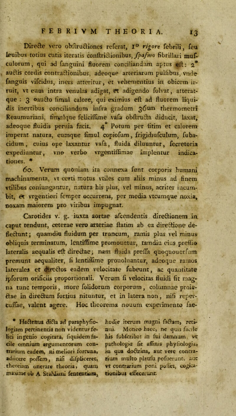 Directe vero obfiruftiones referat» I® rigore febrili , feu Leuibus totius cutis iteratis conftriclionibus, fibrillari muf- culorum, qui ad fanguini fluorem conciliandum aptus a* auftis cordis contra£tionibus, adeoque arteriarum puHibus, vnde fanguis vifcidus, iners atteritur, et vehementius in obicem ir- ruit, vt eum intra venulas adigat, CT adigendo folvat, atterat- que : 3 oauQo fimul calore, qui eximius eft ad fluorem liqui- dis inertibus conciliandum infra gradum 36um thermometri Reaumuriani, tinvulque feliciflime vafa obftrutta diducit, laxat, adeoque fluidis peniia facit. 4* Potum per litim et calorem imperat natura, eumque fimul copiofum, frigidiufculum, fuba- cidum, cuius ope laxantur vafa, fluida diluuntur, fecretoria expediuntur, vno verbo vrgentiflimae Implentur indica- tiones. * 60. Verum quoniam ita connexa funt corporis humani machinamenta, vi certi motus vtiles cum aliis minus ad finem vtllibus coniungantur, natura his plus, vel minus, acriter incum- bit, ^ vrgentiori femper occurrens, per media vtcumque noxia, noxam maiorem pro viribus impugnat. > Carotides v. g. iuxta aortae afcendentis dIre£lioneni in. caput rendunt, ceterae vero arteriae ftatim ab ea directione de- flectunt ; quamdiu fluidum per truncum, ramis plus vel minus ©bliquis terminatum, lentifEme promonetur, ramdiu eius preffio lateralis aequalis eft directae i nam fluida prelTa quoquouerfum premunt aequaliter, li ientiflime prouoluantur, adeoque ramos laterales er (flreftos eadem velocitate fubeunt, ac quantitate ipforum orificiis proportionali. Verum fi velocitas fluidi fit mag- na tunc temporis, more folidorum corporum, columnae proie- ftae in diredtum fortius nituntur, ct in latei-a non, nili reper- culTae, valent agere. Hoc theorema nouum experimento fae- * Haftcnu» difta ad paraphyfio- logiam pertinentia non videntur fe- lici ingenio cogitata, fiquidem fa- cile omnium argumcnroram con- trarium cadetn, ni meliori fortuna, adiicere po/Tcm, nifi difpiiceret, theoriam onerare theoria, quam maxime ol> A. Stahikni fentendara, hodie iterum magni faftam, reti- nui. Moneo haec, rre quis facile his fubfcribat in fui damnum, vt parhologia fit afhnis phyiiologia, in qua doftrina, aut vere contra- rium multo plaufu pofuerunr, ain: vt contrarium poni poliet, oogita- tionibut cflecerunc.