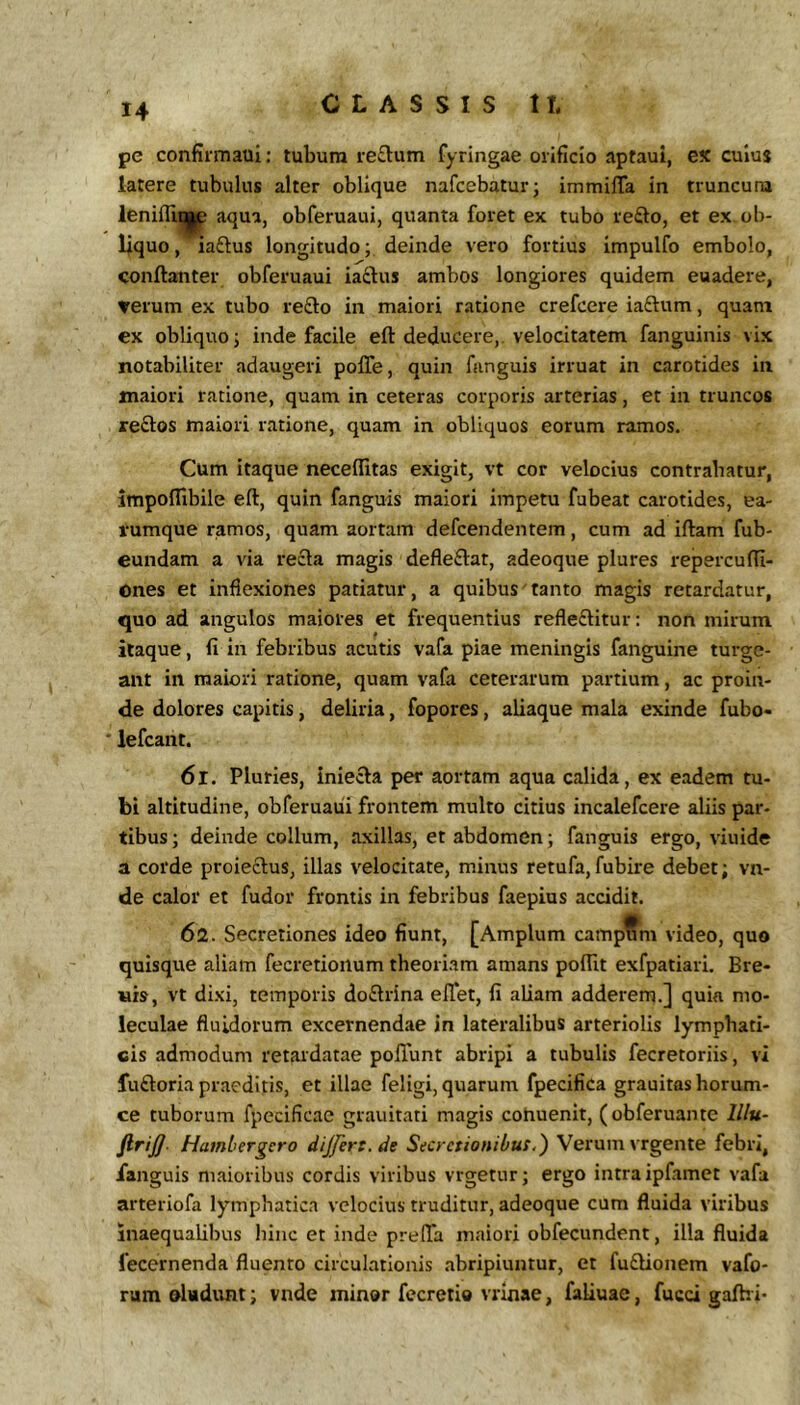 pe confirmaui: tubum reftum fyringae orificio aptaui, ex culus latere tubulus alter oblique nafcebatur; immilTa in truncum lenifll^ aqua, obferuaui, quanta foret ex tubo veQ.o, et ex ob- liquo, iaftus longitudo; deinde vero fortius impulfo embolo, conftanter obferuaui iaftus ambos longiores quidem euadere, verum ex tubo reflo in maiori ratione crefcere iaflum, quam ex obliquo j inde facile eft deducere,, velocitatem fanguinis vix notabiliter adaugeri polTe, quin funguis irruat in carotides in maiori ratione, quam in ceteras corporis arterias, et in truncos reflos maiori ratione, quam in obliquos eorum ramos. Cum itaque neceflltas exigit, vt cor velocius contrahatur, impolfibile eft, quin fanguis maiori impetu fabeat carotides, ea- rumque ramos, quam aortam defcendentem, cum ad iftam fub- eundam a via refla magis defleflat, adeoque plures repercufti- Ones et inflexiones patiatur, a quibus tanto magis retardatur, quo ad angulos maiores et frequentius refleflitur: non mirum, itaque, fi in febribus acutis vafa piae meningis fanguine turge- ant in maiori ratione, quam vafa ceterarum partium, ac proin- de dolores capitis, deliria, fopores, aliaque mala exinde fubo- ' lefcant. 6r. Pluries, iniefla per aortam aqua calida, ex eadem tu- bi altitudine, obferuaui frontem multo citius incalefcere aliis par- tibus; deinde collum, axillas, et abdomen; fanguis ergo, viuide a corde proieflus, illas velocitate, minus retufa,fubire debet; vn- de calor et fudor frontis in febribus faepius accidit. 62. Secretiones ideo fiunt, [Amplum campum video, quo quisque aliam fecretionum theoriam amans poftlt exfpatiari. Bre- «is, vt dixi, temporis doflrina elTet, fi aliam adderem.] quia mo- leculae fluidorum excernendae in lateralibus arteriolis lymphati- cis admodum retardatae polTunt abripi a tubulis fecretoriis, vi fufloria praeditis, et illae feligi, quarum fpecifica grauitas horum- ce tuborum fpecificac grauitati magis cohuenit, (obferuante lllu- firij]- Hatnbergero dijfert.de Secretionibus,') Verum vrgente febri, ianguis maioribus cordis viribus vrgetur; ergo intra ipfamet vafa arteriofa lymphatica velocius truditur, adeoque cum fluida viribus inaequalibus hinc et inde preffa maiori obfecundent, illa fluida fecernenda fluento circulationis abripiuntur, et fuflionem vafo- rum oladunt; vnde minor fecretio vrinae, faliuae, fucci gafhi*