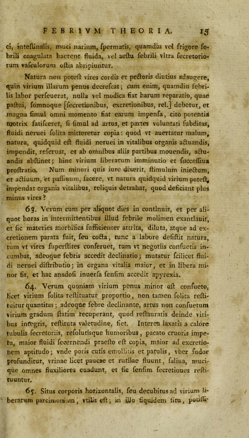 cl, Jnteftinalis, muci narium, fpermatis, quamdiu vei frigore fe- brili Goagulara haerent Huida, vel aeftu febrili vitra fecretorio- rum rafeulorum oftia abripiuntur. Natura non poteft vires cordis et pefloris diutius adaugere, quin virium illarum penu-s decrefeat; cum enim, quamdiu febri- lis labor perfeuerat, nulla vel modica fiat harum reparatio, quae paftui, fomnoque [fecretionibus, excretionibus, relj debetur, et magna limul omni momento fiat earum impenfa, cito potentia niotrix fatifeeret, fi fimul ad artus, et partes voluntati fubditas, fluidi neruei folita mitteretur copia: quod vt auertatur malum, natura, quidquid eft fluidi neruei in vitalibus organis ailuandis, impendit, referuat, et ab oninibus aliis partibus mouendis, a£lu- andis abftinetj hinc virium liberarum imminutio et fucceffiua proftratia Num minori quis iure dixerit, flimulum inie£lum, et aftiuum, et paflluuin, facere, vt natura quidquid virium poteft; impendat organis vitalibus, reliquis detrahat, quod deficiant plus minus vires ? 63. Verum cum per aliquot dies in Continuis, et per ali- quot horas in intermittentibus illud febrile molimeil exantlauir, et fic materies morbifica fufficienter attrita, diluta, atque ad ex- cretionem parata fuit, feu cofta, tunc a labore defiflit natura, tum vt vires fuperftites conferuet, tum vt negotiis cortfuetis in- cumbat, adeoque febris accedit declinatio; mutatur fcilicet flui- di neruei diftributioj in organa vitalia maior, et in libera mi- nor fit, et hac anadofi inuerfa fenfim accedit apyrexia. 64. Verum quoniam virium penus minor eft confueto, licet virium folita reftituatut proportio, non tamen folita fefti- tuitur q^uantitas; adeoque febre declinante, artus non confuetum virium gradum ftatim recuperant, quod reftauratis deinde viri- bus integris, reftituta valetudine, fiet. Interea laxatis a calore tubulis fecietoriis, refolurisque humoribus, pacato cruoris impe- tu, maior fluidi feoernendi praefto eft copia, maior ad excretio- nem aptitudo; vnde poris cutis emollitis et patulis, vbcr fudor profunditur, vrinae licet paucae et rutilae fluunt, faliua, muci- que omnes fluxiliores euadunt, et fic fenfim fecretioues refti- tuuntur. 65. Situs corporis horizontalis, feu decubitus ad virium li- ( berarum parcimoteiam, vtilis efti in iUo fiquidem fitu, potifU-