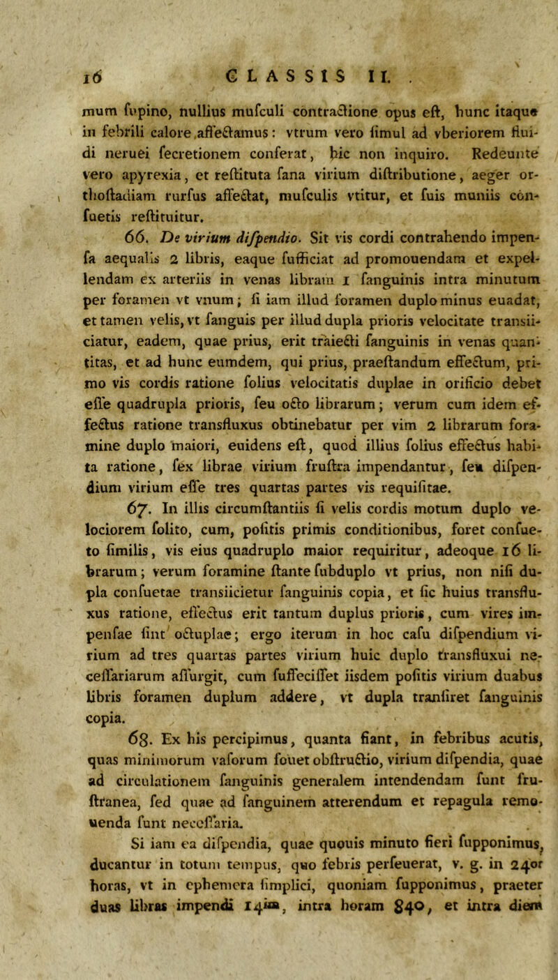 mum fopino, nullius mufculi contra£lione opus eft, hunc itaque in febrili calore .afieftamus: vtrum vero limul ad vberiorem tiui- di neruei fecretionem conferat, hic non inquiro. Redeunte vero apyrexia, et reftituta fana virium diftributione, aeger or- I tlioftadiam rurfus afFeftat, mufculis vtitur, et fuis muniis con- fuetis reftituitur. 66. De virium difpendio. Sit vis cordi contrahendo impen- fa aequalis 2 libris, eaque fufficiat ad promouendam et expel- lendam ex arteriis in venas libram i fanguinis intra minutum per foramen vt vnum; fi iam illud foramen duplo minus euadat, et tamen velis, vt fanguis per illud dupla prioris velocitate transii-* ciatur, eadem, quae prius, erit traiefti fanguinis in venas quan- titas, et ad hunc eumdem, qui prius, praedandum effe£lum, pri- mo vis cordis ratione folius velocitatis duplae in orificio debet efle quadrupla prioris, feu ofto librarum; verum cum idem ef- feftus ratione transfluxus obtinebatur per vim 2 librarum fora- mine duplo maiori, euidens eft, quod illius folius effeftus habi- ta ratione, fex librae virium fruftra impendantur, fe» difpen- dium virium eCfe tres quartas partes vis requifitae. 67. In illis circumftantiis fi velis cordis motum duplo ve- lociorem folito, cum, politis primis conditionibus, foret confue- to fimilis, vis eius quadruplo maior requiritur, adeoque 16 li- brarum ; verum foramine ftante fubduplo vt prius, non nifi du- pla confuetae transiicietur fanguinis copia, et fic huius transflu- xus ratione, efieclus erit tantum duplus prioris, cum vires iin- penfae fint oftuplae; ergo iterum in hoc cafu difpendium vi- rium ad tres quartas partes virium huic duplo transfluxui ne^ cellariarum aflurgit, cum fuffeciflet iisdem politis virium duabus libris foramen duplum addere, vt dupla tranliret fanguinis copia. 63. Ex his percipimus, quanta fiant, in febribus acutis, quas minimorum vaforum fouet obftruftio, virium difpendia, quae ad circulationem fanguinis generalem intendendam funt fru- ftranea, fed quae ad fanguinem atterendum et repagula remg- uenda funt necolVaria. Si iam ea difpendia, quae quouis minuto fieri fupponimus^ ducantur in totum tempus, quo febris perfeuerat, v. g. in 24®^ horas, vt in cphemora limplici, quoniam fupponimus, praeter duas Libras impendi X4i<a, intra horam $4^; intra diem