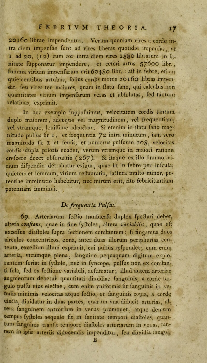 20160 librae impendentur. Verum quoniam vires a corde in- tra diem impenfae funt ad vires liberas quotidie impenfas, vt I ad 20, (12) cum cor intra diem vires 2S$0 librarum in fu- nitate fupponatur impendere, et ceteri artus libr., fumma virium impenfariim erit 60480 libr. : aft in febre, etiam quiefcentibus artubus, folius cordis motus 20160 libras impen- dit, feu vires ter maiores, quam in ftatu fano, qui calculus non quantitates virium impenfarum veras et abfolutas, fed tantum relatiuas, exprimit. In hoc exemplo fuppofuimns, velocitatem cordis tantum duplo maiorem, adeoque vel magnitudinem, vel frequentiami vel vtramque, leuillime adauftam. Si etenim in ftatu lano mag- nitudo pulfus fit I, et frequentia ^2 intra minutum , iam vero magnitudo fit X et femis, et numerus pulfuum lOg, velocitas cordis 'dupla prioris euadet, verum vtramque in maiori ratione crefcere docet obferuatio (267). Si itaque ex illo fummo, vi- rium difpendio detrahatur exigua, quae fit in febre per iufcula, quietem et fomnum,, virium reftauratio, iaftura multo minor, po- tentiae imminutio habebitur, nec mirum erit, cito febricitantium potentiam imminui. ^ De frequentia Pulfus. 69. Arteriarum fe£lio tranfuerfa duplex fpeclari debet, altera conflans^ quae in fine fyftoles, altera variabilis, quae eft excelTus diaftoles fupra fe£lionem conflantem: fi fingamus duos circulos concentricos, zona, inter duas illorum peripherias con- tenta, exceflum illum exprimit, cui pulfus refpondet; cum enin) arteria, vtcumque plena, fanguinc nequaquam digitum explo- rantem-feriat in fyflole, nec in fyncope, pulfus non ex conflan- ti fola, fed ex fedlione variabili, aeflimatur; illud autem arteriae augmentum debetut quantitati dimidiae fanguinis, a corde lin- gulo pulfu eius eieftaci cum enim vniformis fit fanguinis in ve- nulis minimis velocitas atque fe£lio, et fanguinis copia, a cordq eiefta, diuidatur in duas partes, quarum vna diducit arterias, al- tera fanguinem antrorfum in venas promouet, atque demum tempus fyfloles aequale fit in fanitate tempori diafloles, quan- tum fanguinis tranfit tempore diafloles arteriarum in venas, tan- tum in ipfis arteriis diducendis impenditur, feu dimidia fangui,- B /