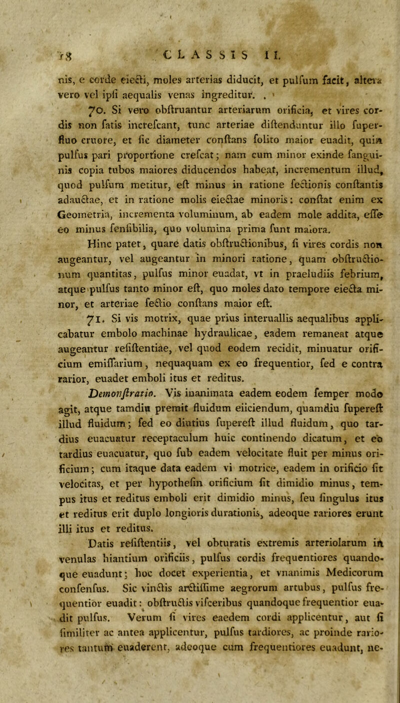 nis, e corde eiccti, moles arterias diducit, et pulfum facit, altera vero vel ipli aequalis venas ingreditur. . > 70. Si vero obftruantur arteriarum orificia, et vires cor- dis non fatis increfcant, tunc arteriae diftenduntur illo fuper- fiuo cruore, et fic diameter conftans folito maior euadit, quin pulfus pari proportione crefcat; nam cum minor exinde fangui- nis copia tubos maiores diducendos habeat, incrementum illud, quod pulfum metitur, eft minus in ratione feclionis conflantis adauctae, et in ratione molis eie£lae minoris: conflat enim ex Geometria, incrementa voluminum, ab eadem mole addita, effe eo minus fenlibilia, quo volumina prima funt maiora. Hinc patet, quare datis obflru£lionibus, fi vires cordis non augeantur, vel augeantur in minori ratione, quam obllru£lio- num quantitas, pulfus minor euadat, vt in praeludiis febrium, atque pulfus tanto minor efl, quo moles dato tempore eiecla mi- nor, et arteriae feftio conflans maior eft. 71. Si vis motrix, quae prius interuallis aequalibus appli- cabatur embolo machinae hydraulicae, eadem remaneat atque augeantur refiftentiae, vel quod eodem recidit, minuatur orifi- cium emiffarium, nequaquam ex eo frequentior, fed e contra rarior, euadet emboli itus et reditus. Demovfiratio. Vis inanimata eadem eodem femper modo agit, atque tamdin premit fluidum eliciendum, quamdiu fupereft illud fluidum; fed eo diutius fupereft illud fluidum, quo tar- dius euacuatur receptaculum huic continendo dicatum, et eb tardius euacuatur, quo fub eadem velocitate fluit per minus ori- ficium ; cum itaque data eadem vi motrice, eadem in orifido fit velocitas, et per hypothefin orificium fit dimidio minus, tem- pus itus et reditus emboli erit dimidio minus, feu fingulus itus et reditus erit duplo longioris durationis, adeoque rariores erunt illi itus et reditus. Datis reliftentiis, vel obturatis extremis arteriolarum ia venulas hiantium orificiis, pulfus cordis frequentiores quando- que euadunt; boc docet experientia, et vnanimis Medicorum confenfus. Sic vin£lis anElilTime aegrorum artubus, pulfus fre- quentibr euadit: obftrudis vifceribus quandoque frequentior eua- dit pulfus. Verum fi vires eaedem cordi applicentur, aut fi (imiliter ac antea applicentur, pulfus tardiores, ac proinde rario- res tantum euaderent, adeoque cum frequentiores euadunt, ne-