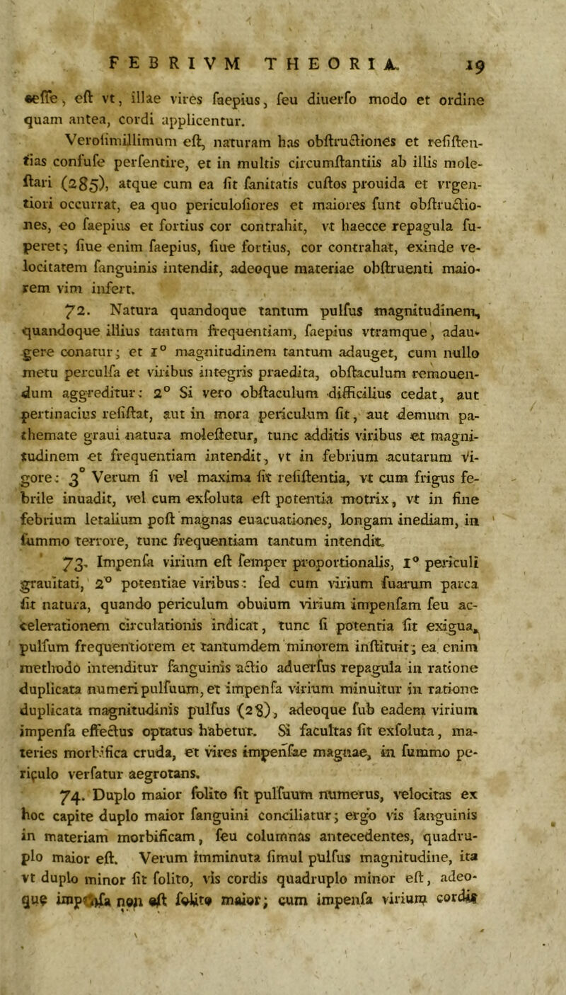 •elTe ^ eft vt, illae viies faepius, feu diuerfo modo et ordine quam antea, cordi applicentur. Verolimillimum eft, naturam has obftruftiones et refiften- tias conlufe perfentire, et in multis circumftantiis ah illis mole- ftari (285), atque cum ea fit fanitatis cuftos prouida et vrgen- tioii occurrat, ea quo periculofiores et maiores funt obftru£l:io- nes, eo faepiirs et fortius cor contrahit, vt haecce repagula fu- peret; fiue enim faepius, fiue fortius, cor contrahat, exinde ve- locitatem fanguinis intendit, adeoque materiae obflruenti maio- rem vim infert. 72. Natura quandoque tantum pulfus magnitudinem, quandoque illius tantum fi-equentiam, faepius vtramque, adau* gere conatur; et 1° magnitudinem tantum adauget, cum nullo metu perculfa et viribus integris praedita, obftaculum remonen- dum aggreditur; 2° Si vero obftaculum difficilius cedat, aut pertinacius refiftat, aut in mora periculum fit, aut demum pa- themate graui natura moleftetur, tunc additis viribus et magni- tudinem et frequentiam intendit, vt in febrium acutarum Vi- gore; 3° Verum fi vel maxima fit rellftentia, vt cum frigus fe- brile inuadit, vel cum exColuta eft potentia motrix, vt in fine febrium letalium poft magnas euacuationes, longam inediam, in fummo terrore, tunc frequentiam tantum intendit. 73. Impenfii virium eft femper proportionalis, l® periculi grauitati, 2° potentiae viribus ; fed cum ririum fuai-um parca fit natura, quando periculum obuium virium impenfam feu ac- celerationem circulationis indicat, tunc fi potentia fit exigua» pulfum frequentiorem et tantumdem minorem inftiruit; ea enim methodo intenditur fanguinis aclio aduerfus repagula in ratione duplicata numeri pulfuum, et impenfa virium minuitur iu ratione duplicata magnitudinis pulfus ^2?), adeoque fub eadem virium impenfa effectus optatus habetur. Si facultas fit exfoluta, ma- teries morbifica cruda, et vires impenfae magnae, in fummo pe- riculo verfatur aegrotans. 74. Duplo maior folito fit pulfuum numerus, velocitas ex hoc capite duplo maior fanguini conciliatur; ergo vis fanguinis in materiam morbificam, feu columnas antecedentes, quadru- plo maior eft. Verum imminuta fimul pulfus magnitudine, ita vt duplo minor fit folito, vis cordis quadruplo minor eft, adeo- que iinp<5)£a non «ft foUt* maior; cum impenfa viriun? cordis