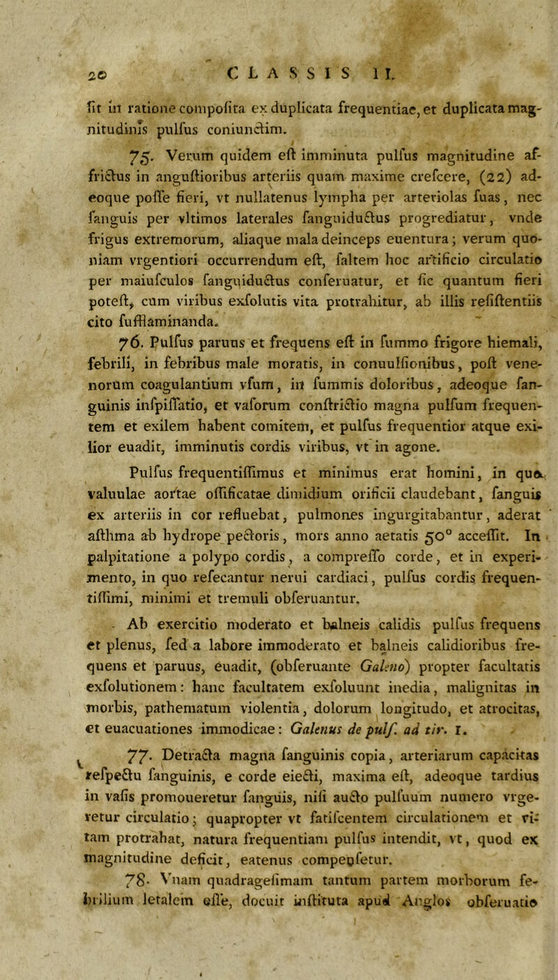 fit In ratione compofita ex duplicata frequentiae, et duplicata tnag- nitudiins pullus coniundim. 75. Verum quidem eft imminuta pulfus magnitudine af- frictus in anguftioribus arteriis quam maxime crefcere, (22) ad- eoque pofle fieri, vt nullatenus lympha per arteriolas fuas, nec fanguis per vltimos laterales fanguidudus progrediatur, vnde frigus extremorum, aliaque mala deinceps euentura; verum quo- niam vrgentiori occurrendum eft, faltem hoc artificio circulatio per maiufculos fanguidudus conferuatur, et fic quantum fieri poteft, cum viribus exfolutis vita protrahitur, ab illis refiftentiis cito fufflaminanda. 76. Pulfus paruus et frequens eft In fummo frigore hiemali, febrili. In febribus male moratis, in conuulfionibus, poft vene- norum coagulantium vfum, in fummis doloribus, adeoque fan- guinis infpilTatlo, et vafonim conftridio magna pulfum frequen- tem et exilem habent comitem, et pulfus frequentior atque exi- lior euadit, imminutis cordis viribus, vt in agone, Pulfus frequentiflimus et minimus erat homini, in quo.. valuulae aottae oflificatae dimidium orificii claudebant, fanguis ex arteriis in cor refluebat, pulmones ingurgitabantur, aderat afthma ali hydrope pedoris, mors anno aetatis 50° acceflit. In palpitatione a polypo cordis, a compreftb corde, et in experi- mento, in quo refecantur nerui cardiaci, pulfus cordis, frequen- tiflimi, minimi et tremuli obferuantur. . Ab exercitio moderato et balneis calidis pulfus frequens et plenus, fed a labore immoderato et balneis calidioribus fre- quens et paruus, euadit, (obferuante Galeno) propter facultatis exfolutionem: hanc facultatem exfoluunt inedia, malignitas in morbis, pathematum violentia, dolorum longitudo, et atrocitas, ct euacuationes immodicae: Galenus de pulf. ad tir. i. 77* Detrada magna fanguinis copia, arteriarum capacitas refpedu fanguinis, e corde eiedi, maxima eft, adeoque tardius in vafis promoneretur fanguis, nili audo pulfuum numero vrge- retur circulatio; quapropter vt fatilcentem circulationem et vi- tam protrahat, natura frequentiam pulfus intendit, vt, quod ex magnitudine deficit, eatenus compeofetur. 78- Vnam quadragefimam tantum partem morborum fe- brilium letalein olle, docuit uiftituta apud Argios obferuatio