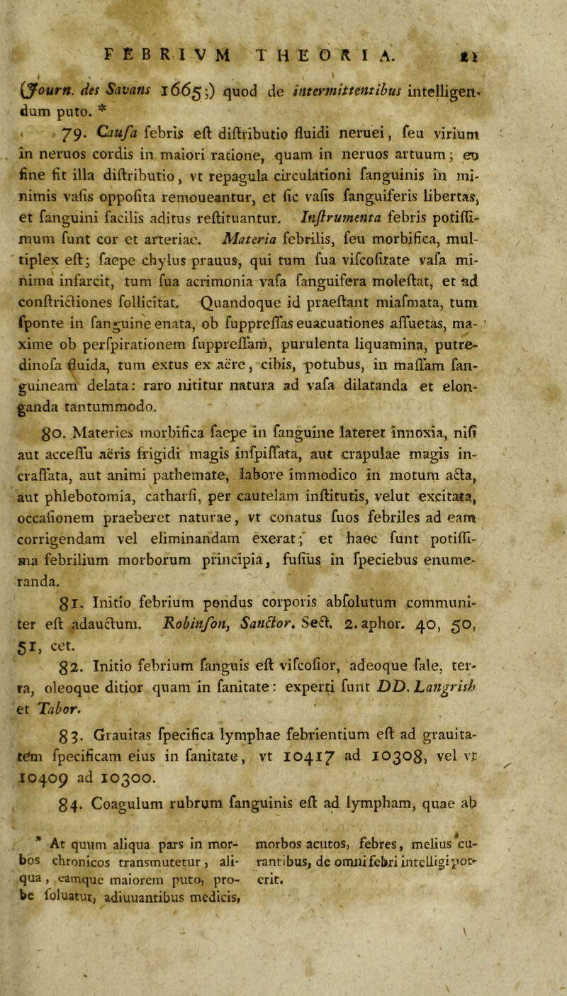 . > {yourn. lies Savans j66^;) quod de /affKW/>/e«r/^ax intelligen- dum puto. * * 79* Cjayi febris eft diftributio fluidi neruei, feu virium in neruos cordis in maiori ratione, quam in neruos artuum j eu fine fit illa diftributio, vt repagula circulationi fanguinis in mi- nimis vafis oppofita remoneantur, et fic vafis fanguiferis libertas, et fanguini facilis aditus reftituantur. Inflrurnenta febris potifli- mum funt cor et arteriae. Materia febrilis, feu morbifica, mul- tiplex eftj faepe chylus prauus, qui tum fua vifcofitate vafa mi- nima infarcit, tum fua acrimonia vafa fanguifera moleftat, et ftd conftricliones follicitat. Quandoque id praeftant miafmata, tum fponte in fan^uine enata, ob fupprelTas euacuationes afifuetas, ma- xime ob perfpirationem fuppreflam, purulenta liquamina, putre- dinofa fluida, tum extus ex aere, cibis, -potubus, in maflam fan- guineam delata: raro nititur natura ad vafa dilatanda et elon- ganda tantummodo. go. Materies morbifica faepe in fanguine lateret innoxia, nil? aut accelTu aeris frigidi magis infpiffata, aut crapulae magis in- craflata, aut animi patheinate, labore immodico in motum a£la, aut phlebotomia, catharfi, per cautelam inftitutis, velut excitata, occafionem praeberet naturae, vt conatus fuos febriles ad eam corrigendam vel eliminandam exerat f et haec funt potifli- ma febrilium morborum principia, fufilis in fpeciebus enume- randa. gl. Initio febrium pondus corporis abfolutum communi- ter eft adauctum. Robinfoiiy Sanctor, Se^. 2.aplior. 40, ^O, 51, cet. g2. Initio febrium fanguis eft vifcofior, adeoque fale, ter- ra, oleoque ditior quam in fanitate: experti funt DD. hangrish et Tabor. g 5. Grauitas fpecifica lymphae febrientium eft ad grauita- tem fpecificam eius in fanitate, vt 10417 ^d 10303, vel vt 10409 ad 10300. 34. Coagulum rubrum fanguinis eft ad lympham, quae ab * At quum aliqua pars in mor- morbos acutos, febres, melius ^cu- bos chronicos transmutetur, ali- rantibus, de onuii febri intelligipo^' qua, eamque maiorem puto, pro- erit, bc foluatut, adiuuantibus medicis, \