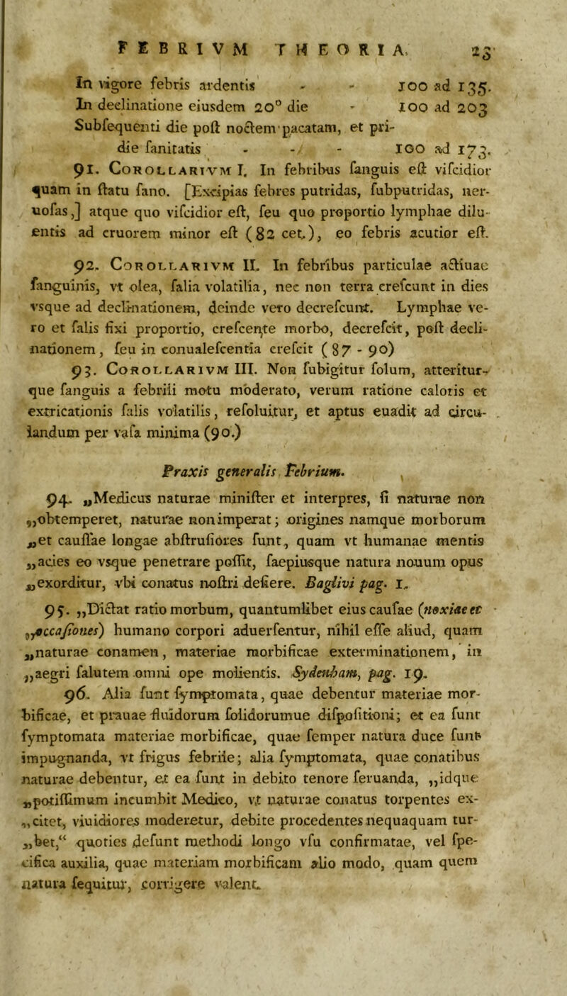 In Wgore febris ardentis - - joo ad 135. In dedinatione eiusdem 20“ die * loo ad 203 Subfequenti die poft noctem'pacatam, et pri- die fanitatis - - - lOO ad 173. 91. CoROLLARiVM I. Ili febiibus fanguis eft vifddior ^uam in ftatu fano. [Excipias febres putridas, fubputridas, uer- uofas,] atque quo vifcidior eft, feu quo proportio lymphae dilu- entis ad cruorem minor eft (82 cet), eo febris acutior eft. 92, Cor OLLARI VM II. In febribus particulae aftiuae fanguinis, n olea, falia volatilia, nec non terra crefcunt in dies vsque ad declinationem, deinde vero decrefcuivt. Lymphae ve- ro et falis fixi proportio, crefcen^te morbo, decrefcit, poft decli- nationem, feu in conualefcentia erefcit (87 - 90) 95. CoROLLARivM III. Noii fubigitur folum, atteritur- que fanguis a febrili motu moderato, verum ratione caloris et extricationis falis volatilis, refoluitur, et aptus euadit ad circu- iandum per vafa minima (90.) Praxis generalis Febrium. 94. ^Medicus naturae minifter et interpres, fi naturae non „obtemperet, naturae iionimperat; origines namque morborum ^et caullae longae abftrufiores funt, quam vt humanae mentis „ acies eo vsque penetrare poflit, faepiusque natura nouum opus j,exordkur, vix conatus noftri defiere. Baglivi pag. I, 95. ,,Diclat ratio morbum, quantumlibet eiuscaufae (mxideet ^y0cca/iones) humano corpori aduerfentur, nihil efte aliud, quam ,,naturae conamen, materiae raorbificae exterminationem, in ,,aegri falutem omni ope molientis. Syden/jam, pag. 19. 96. Alia funt fymprtiomata, quae debentur materiae mor- tificae, et prauae-fluidorum folidorumue dtfp.ofitioni; et ea funr fymptomata materiae morbificae, quae femper natura duce fun^ impugnanda, vt frigus febriie; alia fymptomata, quae conatibus naturae debentur, et ea funt in debito tenore feruanda, „idqne «potilUmum incumbit Medico, v,t naturae conatus torpentes ex- „ citet, viuidiores moderetur, debite procedentes nequaquam tur- „bet,“ quoties defunt methodi longo vfu confirmatae, vel fpe- cifica auxilia, quae materiam morbificam alio modo, quam quem natura fequituj', corrigere i^lenL