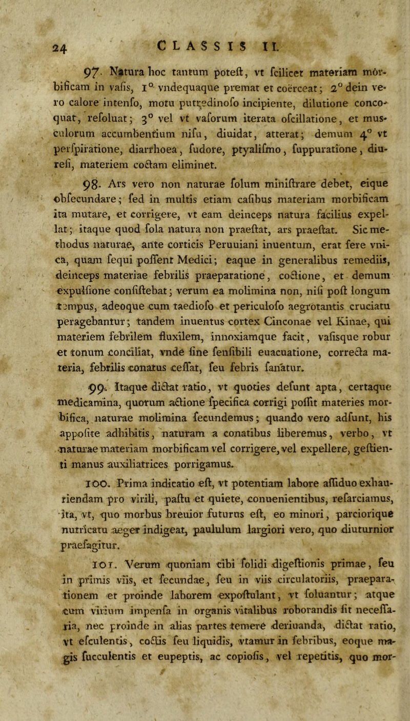 97- N*tura hoc tantum poteft, vt fcilicet materiam m6r- bificam in vafis, i° vndequaque premat et coerceat; 2°dein ve- ro calore intenfo, motu puti;edinofo incipiente, dilutione conco- quar, vefoluat; 3° vel vt vaforum iterata ofcillatione, et mus- culorum accumbentium nifu, diuidat, atterat; demum 4'’ vt perfpiratione, diarrhoea, fudore, ptyalifmo , fuppuratione , diu- refi, materiem coftam eliminet. 98- Ars vero non naturae folum minlftrare debet, eique ohfecundare; fed in multis etiam cafibus materiam raorbificam ita mutai'e, et corrigere, vt eam deinceps natura facilius expel- lat ; itaque quod fola natura non praeftat, ars praeftat. Sic me- thodus naturae, ante corticis Peruuiani inuentum, erat fere vi>i- ca, quam fequi polTent Medici; eaque in generalibus remediis, deinceps materiae febrilis praeparatione, co£tione, et demum expulhone confiftebat; verum ea molimina non, nifi poft longum .t::mpus, adeoque cum taediofo et pericuiofo aegrotantis cruciatu peragebantur; tandem inuentus cortex Cinconae vel Kinae, qui materiem febrilem fluxilem, innoxiamque facit, vafisque robur et tonum conciliat, vnde line fenlibili euacuatione, correcta ma- teria, febrilis conatus celTat, feu febris fanatur. 99.. Itaque di£tat ratio, vt quoties defunt apta, certaque medicamina, quotum a£tione fpecifica corrigi pollit materies mor- bifica, natm-ae molimina fecundemus ; quando vero adfunt, his appolite adhibitis, naturam a conatibus liberemus, verbo, vt nattu^ae materiam morbificam vel corrigere, vel expellere, geftien- ti manus auxiliatrices porrigamus- 100. Prima iivdicatio eft, vt potentiam labore afliduo exhau- riendam pro virili, paftu et quiete, conuenientibus, refarciamus, ita, vt, quo morbus breuior futurus eft, eo minori, parciorique nutricatu aeger indigeat, paululum largiori vero, quo diuturnior pmefagitur. lOT. Verum quoniam cibi folidi digeftionis primae, feu in primis viis, et fecundae, feu in viis circulatoriis, praepara- tionem et pi-oinde laborem «xpoftulant, vt foluantur; atque cum virium impenfa in organis vitalibus roborandis Iit neceJTa- ria, nec proinde in alias partes temere deriuanda, diflat ratio, Vt efculentis, co£tis feu liquidis, vtamur in febribus, eoque ma- gis fucculentis et eupeptis, ac copiolis, vel repetitis, quo mor-
