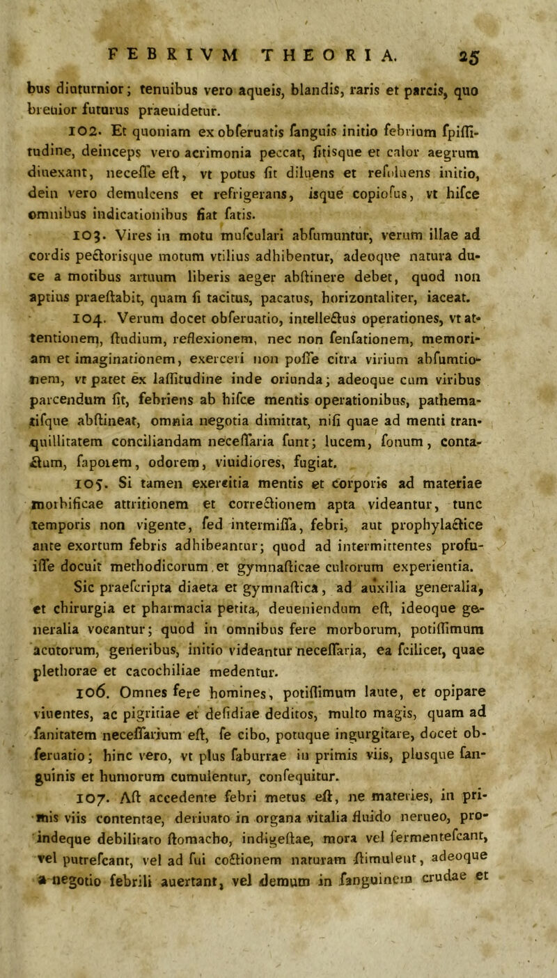 bus diaturnior; tenuibus vero aqueis, blandis, raris et parcis, quo breuior futurus praeuidetur. 102. Et quoniam exobferuatls fanguis initio febrium fpifll- tudine, deinceps vero acrimonia peccat, fitisque et calor aegrum dinexant, necefle eft, vt potus fit diluens et refuluens initio, dein vero demulcens et refrigerans, isque copiofus, vt hifce omnibus indicationibus fiat fatis. 109. Vires in motu mufcularl abfumuntur, verum illae ad cordis peclorisque motum vtilius adhibentur, adeoque natura du- ce a motibus artuum liberis aeger abftinere debet, quod non aptius praeftabit, quam fi tacitus, pacatus, borizontaliter, iaceat. 104. Verum docet obferuatio, intelleftus operationes, vt at- tentionem, ftudium, reflexionem, nec non fenfationem, memori- am et imaginationem, exerceri non polTe citra virium abfumtio- tiem, vt patet ex lafiitudine inde oriunda; adeoque cum viribus parcendum fit, febriens ab hifce mentis operationibus, pathema- tifque abftineat, omnia negotia dimittat, nifi quae ad menti tran- quillitatem conciliandam neceflaria funr; lucem, fonum, conta- £ium, fapoiem, odorem, viuidiores, fugiat. 105. Si tamen exercitia mentis et corporis ad materiae mothificae attritionem et correclionem apta videantur, tunc temporis non vigente, fed intermiffa, febri, aut prophyla£lice ante exortum febris adhibeantur; quod ad intermittentes profu- iflTe docuit methodicorum et gymnaflicae cultorum experientia. Sic praefcripta diaeta er gymnaftica, ad auxilia generalia, et chirurgia et pharmacia petita., deueniendum eft, ideoque ga- neralia vocantur; quod in omnibus fere morborum, potiftimum acutorum, gerieribus, initio videantur necelTaria, ea fcilicet, quae plethorae et cacochiliae medentur. 106. Omnes fere homines, potiftimum laute, et opipare vinentes, ac pigritiae et defidiae deditos, multo magis, quam ad faniratem neceflarium eft, fe cibo, potuque ingurgitare, docet ob- feruatio; hinc vero, vt plus faburrae in primis viis, plusque fan- guinis et humorum cumulentur, confequitur. 107. Aft accedente febri metus eft, ne materies, in pri- mis viis contentae, derinato in organa vitalia fluido nerueo, pro- indeque debilitaro ftomacho, indigeftae, mora vel fermentefcant, ▼el putrefcant, vel ad fui coftionem naturam ftimulent, adeoque a negotio febrili auertant, vel demum in fanguinem crudae et