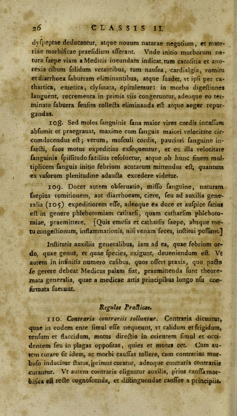 9 > dyfpeptae deducantur, atque nouum naturae negotium, et mate- riae raorbificae praefidium afferant. Vnde initio morborum na- tura faepe viam a Medicis ineundam indicat, tum cacofitia et ano- rexia cibum folidum vetantibus, tum naufea, cardlalgia, vomitu er diarrhoea faburram eliminantibus, atque fuader, vt ipfi per ca- thartica, emetica, clyfinata, Opitulemur: in morbo digeftiones languent, recrementa in primis viis congeruntur, adeoque eo ter- minato faburra fenfim colleiEla eliminanda cft atque aeger repur- gfindas. I08- Sed moles fanguinis fana maior vires cordis incaffum abfumit et praegrauat, maxime cum fanguis maiori velocitate cir- cumducendus eftj verum, mufculi cordis, pauciori fanguine in- far£li, fuos motus expeditius exfequentur, ec ex illa velocitate fanguinis fpifiitudo facilius refoluetur, atque ob hunc finem mul- tiplicem fanguis initio febrium acutarum mittendus efti quantum ex valbrum plenitudine adau£la excedere videtur. lOQ. Docet autem obferuatio, miffo fanguine, naturam faepius vomitionem, aut diarrhoeam, ciere, feu ad auxilia gene- ralia (105) expeditiorem effe, adeoque ea duce et aufpice fatius eff in genere phlebotomiam catharfi, quam catbarfim phleboto- miae, praemittere. [Quis emefis et cathai-fis faepe, absque me- tu congeftionum, inflammationis, nili venam feces, inftitui poffuntj Inffitutis auxiliis generalibus, iam ad ea, quae febrium or- do, quae genus, et quae fpecies, exigunt, deueniendum elL Vt autem in infinitis numero cafibus, quos offert praxis, quo pa3o fe gerere debeat Medicus palam fiat, praemittenda funt theore- mata generalia, quae a medicae artis principibus longo ufu con- ^riuata fuerunt. Regulae Pra^icae» IIO. Contraria contrariis tolluntur. Contraria dicuntur, quae in eodem ente fimul effe nequeunt, vt calidum et frigidum, tenfum et flaccidum, motus dire£lio in orientem fimul et occi- dentem feu in plagas oppofitas, quies et motui cet. Cum au- tem curare fit idem, ac morbi caulTas tollere, cum contrarius mor- Lofo inducitur ftatus, {primus curatur, adeoque contraria contrariis .curantur. Vt autem contraria eligantur auxilia, prius cauffamor- iiiica re£le cognofcenda, et diftingueadae caulTae a principiis.