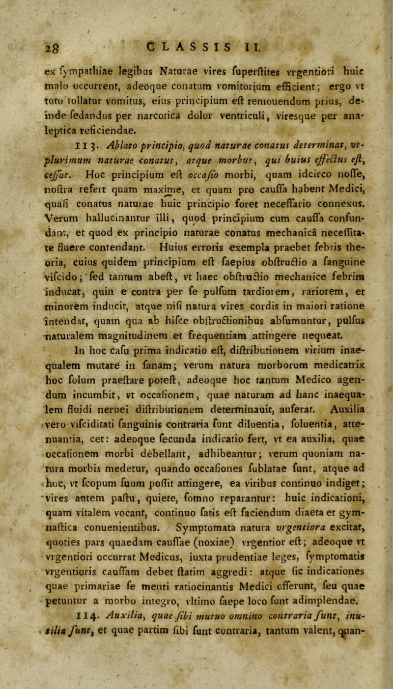 ex fympathiae legihas Naturae vires fuperftites vrgendori huic malo occurrent, adeoque conatum vomitorium efficient; ergo vt turo tollatur vomitus, eius principium efl: reniouendum prius, de- inde fedandus per narcotica dolor ventriculi, viresque pex ana- leptica reficiendae. 11 3. Ablato principio, quod naturae conatus determinat, vt- plurimum naturae conatus, atque morbus, qui huius ejfeclns ejl^ cejjat. Hoc principium eft occajio morbi, quam idcirco nolTe, noftra refert quam maxinie, et quam pro caufl*a habent Medici, quali conatus naturae huic principio foret necelTario connexus. Verum hallucinantur illi, quod principium cum cauiTa confun- dant, et quod ex principio naturae conatus mechanica neceffita- te fluere contendant. Huius erroris exempla praebet febris the- oria, cuius quidem principium eft faepius obftruflio a fanguine vifcido; fed tantum abeft, vt haec obftruflio mechanice febrim inducat, quin e contra per fe pulfum tardiorem, rariorem, et minorem inducit, atque nifi natura vires cordis in maiori ratione intendat, quam qua ab hifce obflruflionibus abfumuntur, pulfus naturalem magnitudinem et frequentiam attingere nequeat. In hoc Cafu prima indicatio eft, diftribiitionem virium inae- qualem mutare in fanam; verum natura morborum medicatrix hoc folum praeftare poreft, adeoque hoc tantum Medico agen- dum incumbit, vt occalionem, quae naturam ad hanc inaequa- lem fluidi neruei diftributionem determinauit, auferat. Auxilia vero vifciditati fanguinis contraria funt diluentia, foluentia, atte- nuanda, cet; adeoque fecunda indicatio fert, vt ea auxilia, quae occalionem morbi debellant, adhibeantur; verum quoniam na- tura morbis medetur, quando occaflones fublatae funt, atque ad hoc, vt fcopum fuum poflit attingere, ea viribus continuo indiget; ■vires autem paftu, quiete, fomno reparantur: huic indicationi, quam vitalem vocant, continuo fatis eft faciendum diaeta et gym- naftica conuenientibus. Symptomata natura vrgentiora excitat, quoties pars quaedam cauflae (noxiae) vrgentior eft; adeoque vt vrgentiori occurrat Medicus, iuxta prudentiae leges, fymptomatis vrgentioris caulTam debet ftatim aggredi: atque fic indicationes quae primariae fe menti ratiocinantis Medici offerunt, feu quae petuntur a morbo integro, vltiino faepe loco funt adimplendae. II4. Auxilia, quae/ibi mutuo omnino contraria funt, inu- tilia funt^ et quae partim ftbi funt contraria, tantum valent, t^ian-