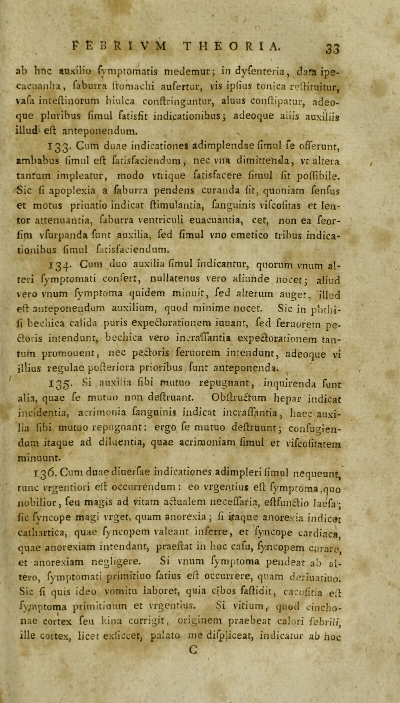 ab boc auxilio fyniptomaris medemur; iii dyfenreria, dara ipe- cacii.nnlia, fabima Itomachi aufertur, vis ipfius tonica reibruitur, vafa inteftiiiorum hiulca conftriiigjntnr, aluus conftipatur, adeo- que pluribus fimul fatisfic indicationibus; adeoque aliis auxiliis illud eft anteponendum. 133. Cum duae indicationes adimplendae fimul fe offerunt, ambabus fimul eft fatisfaciendum, nec vna dimittenda, vt altera tantum impleatur, modo vtrique fatisfacere fimul fit poflibile. Sic fi apoplexia a faburra pendens curanda fit, quoniam fenfus et motus priuatio indicat ftimulantia, fanguinis vifcolitas et len- tor attenuantia, faburra ventriculi euacuantia, cet, non ea feor- lim vfurpanda funt auxilia, fed fimul vno emetico tribus indica- tionibus fimul fatisfaciendum. 134. Cum duo auxilia fimul indicantur, quorum vnum al- teri fymptomati confert, nullatenus vero aliunde nocet; aliud vero vnum fymptoma quidem minuit, fed alterum auget, illud eft anteponendum auxilium, quod minime nocet. Sic in pbtl)i- fi becliica calida puris expeiftorationem iuuanr, fed feruorem pe- cloris intendunt, bechica vero incralTantia expeclorationem tan- tum promonent, nec pectoris feruorem intendunt, adeoque vi illius regulae pofteriora prioribus funt .anteponenda. ^ 135. Si auxilia libi mutuo repugnant, inquirenda funt alia, quae fe mutuo non deftiuant. Obftruitum hepar indicat incidentia, acrimonia fanguinis indicat incraftjmtia, haec auxi- lia fibi mutuo repugnant; ergo fe mutuo deftruunt; confugien- dum itaque ad diluentia, quae acrimoniam fimul et vifcofitatem minuunt. 136. Cum duaediuetfae indicationes adimpleri fimul nequeunt, tunc vrgentiori eft occurrendum; eo vrgentius eft fymptoma,quo nobilior, feu magis ad vitam actualem neceflaria, eftfun£tio laefa; fic fyncope magi vrget, quam anorexia; fi itaque anore.via indicat catliartica, quae fyncopem valeant inferre, et fyncope cardiaca, quae anorexiam intendanr, praeftat in hoc cafu, fyncopem curare, et anorexiam negligere. Si vnum fymptoma pendeat ab al- tero, fymptomati primitiuo fatius eft occurrere, quam derinatiuo. Sic fi quis ideo vomitu laborer, quia cibos faftidic, cacufiria eft fy/nptoma priinitiuum et vrgentius. Si vitium,, quod cincho- nae cortex feu kiii.a corrigit, originem praebeat calori febrili^ ille cortex, licet exilccet, p.aIato me difpjiceat, indicatur ab hoc C