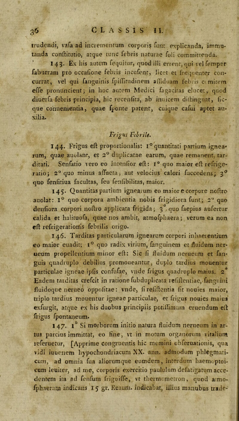 trudendi, vafa ad incrementum corporis funt explicanda, immu- tanda conftitutio, atque tunc febris naturae foli committenda. 143. Ex his autem fequitur, quod illi enent, qui vel femper faburram pro occafione febris incufenr, licet et freijuenter con- currat, vel qui fanguinis fpilTirudinem afliclu.vm febris C' mitem efle pronuncient; in lioc autem Medici fagaciras elucet, quod diuerfa febris principia, hic recenlira, ab inuicem dillinguat, hc- que cohuenieatia, quae fponte patent, cuique cafui aptet au- xilia. Frigus Febrili. 144. Frigus eft proportionalis: 1° quantitati partium ignea* rum, quae auulanr, et 2° duplicatae earum, quae remanent, tar- ditati. Senfatio vero eo intenfior eft: 1° quo maior eft refrige- ratio j 2° quo minus alTueta, aut velocius calori fuccedens; 3** quo fenfitiua facultas, feu fenfibilitas, maior. 145. Quantitas partium ignearum eo maior e corpore noftro auolat: quo corpora ambientia nobis frigidiora funt; 2 quo denfiora corpori noftro applicata frigida; 3°, quo faepius aufertur calida et halituofa, quae nos ambit, atmofphaera; verum ea non eft refrigevatioitls febrilis origo. 146. Tarditas particularum ignearum corpori inhaerentium eo maior euadit; l° quo radix virium, fanguinem et fluidum ner- ueum propellentium minor eft: Sic fi fluidum nerueum et fan- guis quadruplo debilius promoneantur, duplo tardius mouentur particulae igneae ipfis confufae, vnde frigus quadruplo maius. 2“ Eadem tarditas crefcit in ratione fubdiiplicata refiftentiae, fanguini fluidoque nerueo oppofitae: vnde, fireliftentia fit nouies maior, triplo tardius mouentur igneae particulae, et frigus nouies maius exfurgit, atque ex his duobus principiis potillimum eruendum eft frigus fpontaneum. 1 47. 1° Si morborum iiritio natura fluidum nerueum in ar- tus parcius immittat, eo fine, vt in motum organorum vitalium leferuetur, [Apprime congruentis hic memini obferuationis, qua vidi iuuenem hypochondriacum XX. ann. admodum phlegmati- cum, ad omnia fua aliorumque enmdem, interdum haemi^ptoi- cum leuiter, ad me, corporis exercitio paululum defatigatum acce- dentem ita ad fenfum fiiguifte, vt thermemetron, quod a mo-