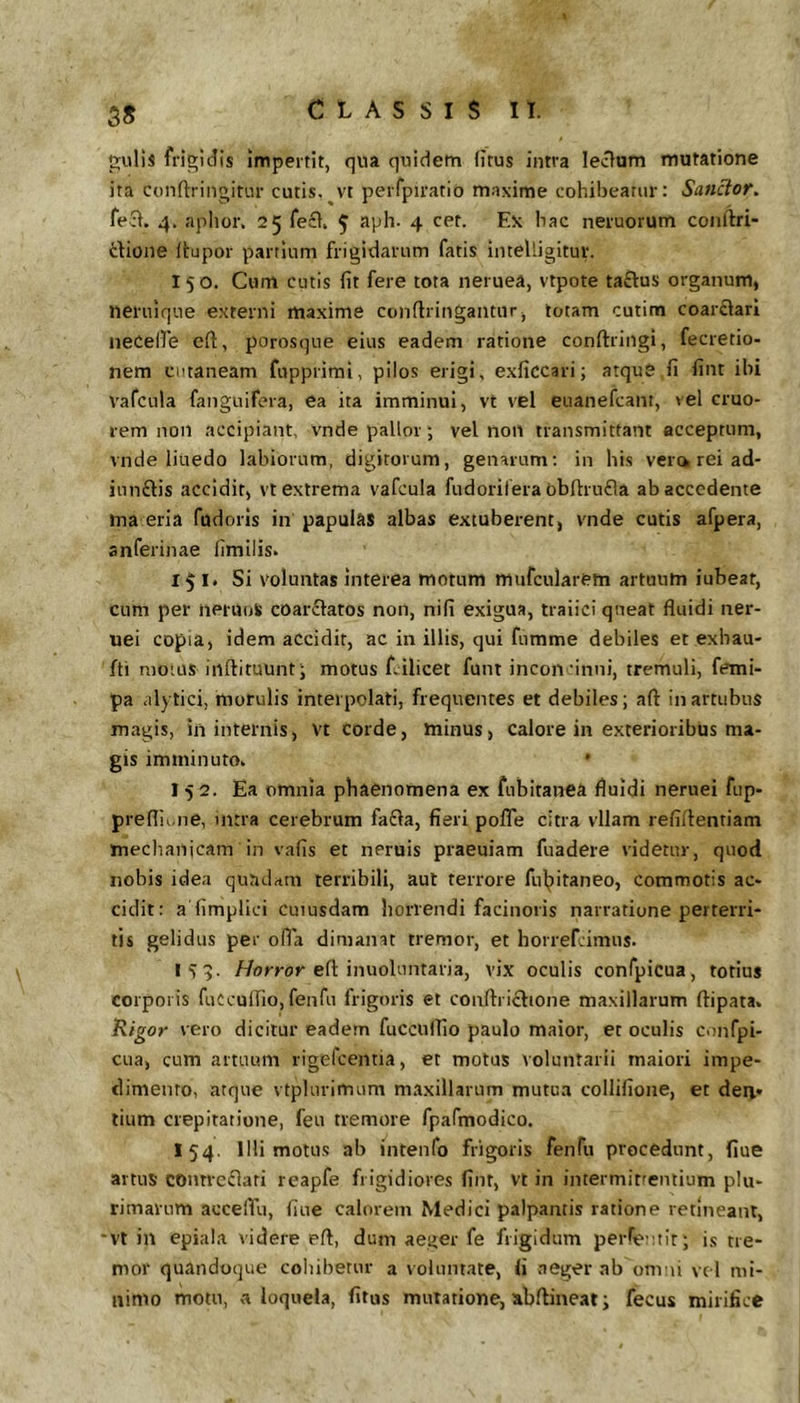 5* p:ulis frigidis impertit, qua quidem (itus intra lecium mutatione ita confliringitur cutis.^vt perfpiratio m.ixime cohibeatur: Sanior, fe3i. 4. aphor, 25 feci. 5 4 Lx hac neruorum conftri- dione (tupor partium frigidarum fatis inteUigitur. 150. Cum cutis (it fere tota neruea, vtpote taftus organum, neruique externi maxime conflringantur, lotam cutim coarciari necelfe cft, porosqne eius eadem ratione conftringi, fecretio- nem cutaneam fupprimi, pilos erigi, exficcari; atquS fi fint ibi vafcula fanguifera, ea ita imminui, vt vel euanefcani, vel cruo- rem non accipiant, vnde pallor *, vel non transmittant acceptum, vnde liuedo labiorum, digitorum, genarum: in his vera rei ad- iun£lis accidit, vt extrema vafcula fudorilera obftrufla ab accedente ma eria fudoris in papulas albas extuberent, vnde cutis afpera, anferinae fimilis. 151* Si voluntas interea morum mufcularem artuum iubeat, cum per nerUoS coarclatos non, nifi exigua, traiici queat fluidi ner- uei copia, idem accidit, ac in illis, qui fumme debiles et exhau- fti motus inftituunt j motus Lilicet funt incoifinni, tremuli, frtni- pa alytici, morulis interpolati, frequentes et debiles; aft in artubus magis, in internis, Vt corde, minus, calore in exterioribus ma- gis imminuto. * 15 2. Ea omnia phaenomena ex fubitanea fluidi neruei fup- preflii.ne, intra cerebrum fadla, fieri pofle citra vllam refiflentiam meclianicam in vafis et neruis praeuiam fuadere videtur, quod nobis idea qundrtra terribili, aut terrore ful;)itaneo, commotis ac- cidit: a fimplici cuiusdam horrendi facinoris narratione perterri- tis gelidus per olla dimamt tremor, et horrefeimus. 1^:5. //orrof efl inuoluntaria, vix oculis confpicua, totius corporis fuCculfio, fenfu frigoris et conftriclione maxillarum ftipata. Rigor vero dicitur eadem fucciflfio paulo maior, et oculis c.infpi- cua, cum artuum rigefeentia, et motus voluntarii maiori impe- dimento, atque vtplurimum maxillarum mutua collifione, et den- tium crepitatione, feu tremore fpafmodico. 154. IHi motus ab intenfo frigoris fenfu procedunt, fiue artus contrcclari reapfe frigidiores fint, vt in intermitrentium plu- rimarum acceflii, fiue calorem Medici palpantis ratione retineant, 'VI in epiala videre efl, dum aeger fe frigidum pei-re uit; is tre- mor quandoque cohibetur a voluntate, fi aeger ab onvii vc l mi- nimo motu, a loquela, fitus mutatione, abflineat; fecus mirifice