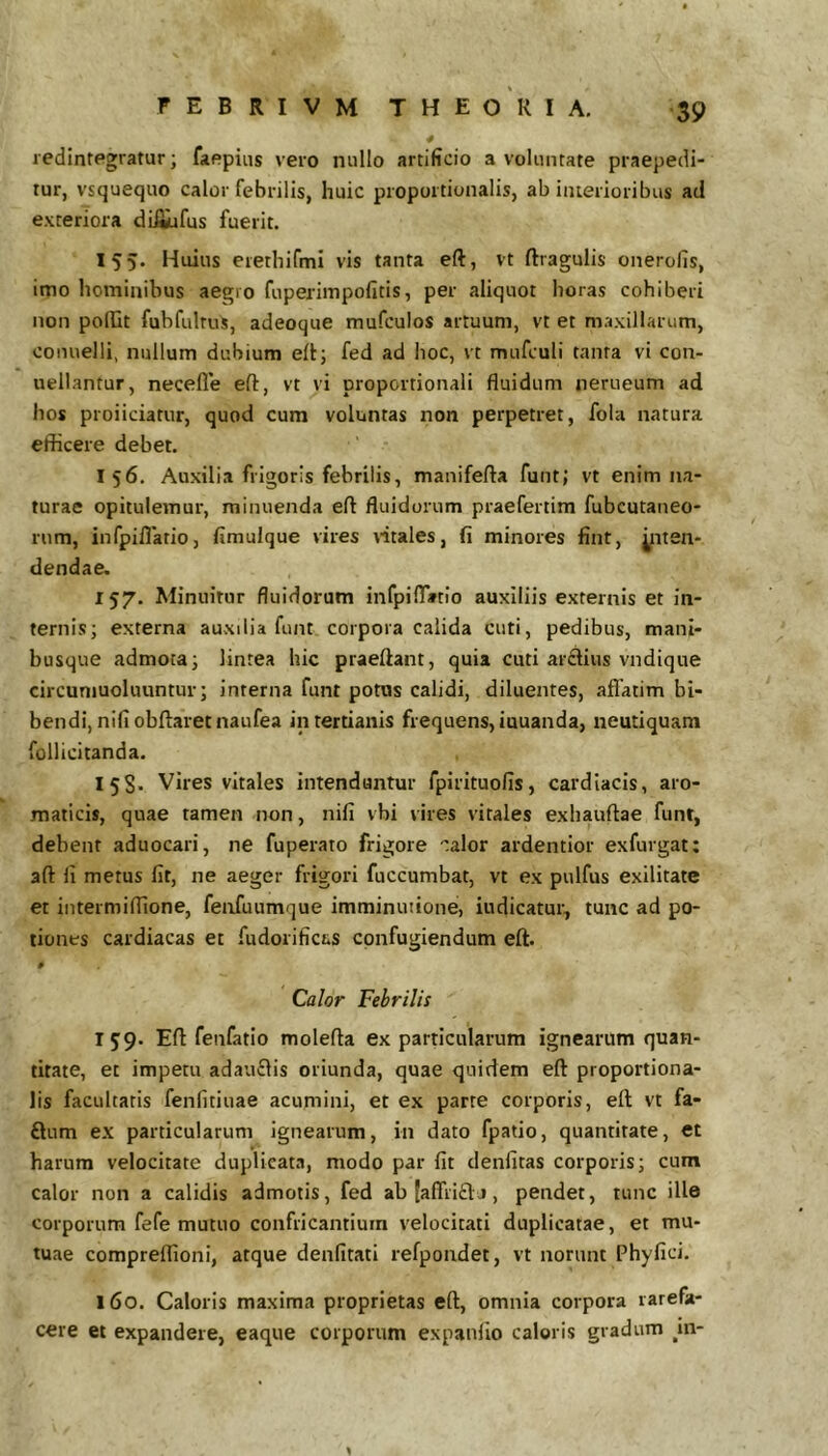 redintegratur; faepiiis vero nullo artificio a voluntate praepedi- tur, vsquequo calor febrilis, huic proportionalis, ab iiuerioribus ad exteriora difiufus fuerit. 155. Huius erethifmi vis tanta eft, vt ftragulis onerofis, imo hominibus aegio fuperimpofitis, per aliquot horas cohiberi non poRit fubfulrus, adeoque mufculos artuum, vt et maxillarum, conuelli, nullum dubium eft; fed ad hoc, vt mufculi tanta vi con- uellantur, necefle eft, vt vi proportionali fluidum nerueum ad hos proiiciatur, quod cum voluntas non perpetret, fola natura efficere debet. 156. Auxilia frigoris febrilis, manifefta funt; vt enim na- turae opitulemur, minuenda eft fluidorum praefertim fubcutaneo- rum, infpiflatio, fimuique vires ritales, fi minores fint, jjuten- dendae. 157. Minuitur fluidorum infpiftVtlo auxiliis externis et in- ternis; externa auxilia funt corpora calida cuti, pedibus, mani- busque admota; lintea hic praeftant, quia cuti arclius vndique circuniuoluuntur; interna funt potas calidi, diluentes, aflatim bi- bendi, nifiobftaretnaufea in tertianis frequens, iuuanda, neutiquam follicitanda. 15S. Vires vitales intendantur fpirituofis, cardiacis, aro- maticis, quae tamen non, nifi vbi vires vitales exhauftae funt, debent aduocari, ne fuperato frigore calor ardentior exfurgat: aft fi metus fit, ne aeger frigori fuccumbat, vt ex pulfus exilitate et intermiflione, fenfuumque imminutione, indicatur, tunc ad po- tiones cardiacas et fudorifict*s confugiendum eft. 0 Calor Febrilis 159. Eft fenfatio molefta ex particularum ignearum quan- titate, ec impetu adauflis oriunda, quae quidem eft proportiona- lis facultatis fenfitiuae acumini, et ex parte corporis, eft vt fa- flum ex particularum ignearum, in dato fpatio, quantitate, et harum velocitate duplicata, modo par fit denfitas corporis; cum calor non a calidis admotis, fed ab(affii£lj, pendet, tunc ille corporum fefe mutuo confricantium velocitati duplicatae, et mu- tuae compreflioni, atque denfitati refpondet, vt norunt Phyfici. 160. Caloris maxima proprietas eft, omnia corpora rarefa- cere et expandere, eaque corporum expanfio caloris gradum jn-