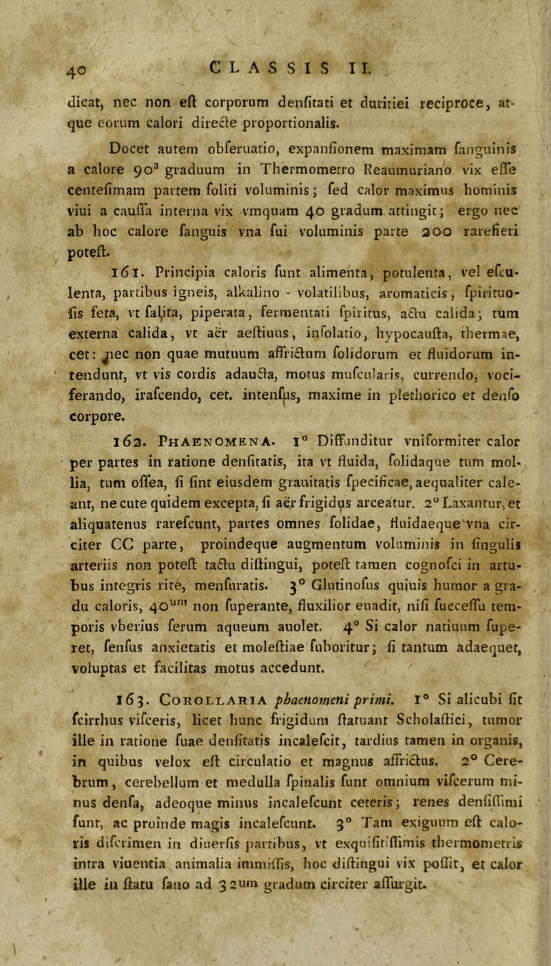 dicat, nec non eft corporum denfitati et duritiei reciproce, at- que eorum calori direcle proportionalis. Docet autem obferuatio, exp.infionem maximam faiiguinis a calore 90“ graduum in Thermometro Keaumuriano vix efle centefimam partem foliti voluminis; fed calor maximus hominis viui a caufTa interna vix vmquam 40 gradum attingit; ergo nec ab hoc calore fanguis vna fui voluminis parte 200 rarefieri poteft. 161. Principia caloris funt alimenta, potulenta, vel efcu- lenta, partibus igneis, alkalino - volatilibus, aromaticis, fpirituo- lis few, vt fal^ita, piperata, fermentati fpiiitus, aflu calida; tum externa calida, vt aer aeftiuus, infolatio, hypocaufta, thermae, cet: jrec non quae mutuum affrictum folidorum et fluidorum in- tendunt, vt vis cordis adauffa, motus mufculaiis, currendo, voci- ferando, irafcendo, cet. intenfps, maxime in plethorico et denfo corpore. 163. Phaenomena, i Diffunditur vniformiter calor per partes in ratione denfitatis, ita vt fluida, folidaque tum mol- lia, tum offea, li fint eiusdem granitatis fpecificae, aequaliter cale- ant, ne cute quidem excepta, li aer frigidus arceatur. 2“ Laxantur, et aliquatenus rarefcunt, partes omnes folidae, fluidaeque vna cir- citer CC parte, proindeque augmentum voluminis in fingulis arteriis non poteft ta£lu diftingui, poteft tamen cognofci in artu- tus integris rite, menfuratis. 3° Glutinofus quiuis humor a gra- du caloris, 40^'” non fupei-ante, fluxilior euadit, nili fucceffu tem- poris vberius ferum aqueum auolet. 4“ Si calor natiuum fupe- ret, fenfus anxietatis et moleftiae fuboritur; fi tantum adaequet, voluptas et facilitas motus accedunt. 163. Corollaria phaenomeni primi. I° Si alicubi fit fcirrhus vifceris, licet hunc frigidum flatuant Scholaftici, tumor ille in ratione fuae denfitatis incalefcit, tardius tamen in organis, in quibus velox eff circulatio et magnus affrictus. 2® Cere- brum , cerebellum et medulla fpinalis funt omnium vifcerum mi- nus denfa, adeoque minus incalefcunt ceteris; renes denfinimi funr, ac proinde m.igis incalefcunt. 3° exiguum eft calo- ris difcrimen in diuerfis partibus, vt exquifitiflimis thermometris intra viuentia animalia immiffis, hoc diftingui vix poflit, et calor ille iir ftatu fano ad 32um gradum circiter afluigit.