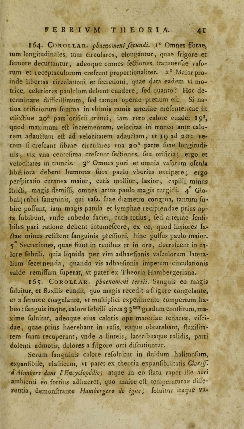 F E B R I V M THEORIA. 41 154. CoROi.LAR. phaenomeni fecundi. 1° Omnes fibrae, tum longitudinales, tum circulares, elongantur, quae frigore et feruore decurtantur, adeoque omnes fecliones transuerfae vafo- rum et receptaculorum crefcunt proportionaliter. 2° Maior pro- inde libertas circulationi et fccreiioni, quae data eadem vi mo- tricc, celeriores paululum debenr euaderei fed quanto? Hoc de- terminare difficillimum, fed t-tmen operae pretium e!i. Si na- tiua orificiorum fumma in vltimis ramis arteriae mefentericae fit elTecliue 20“ pars orificii trunci, iam vero calore euadet 19% quod maximum eft Incrementum, velocitas in trunco ante calo- rem adauftum elt ad velocitatem adau£lam, vt 19 ad 20: ve- rum fi crefeant fibrae circulares vna ao* parte fuae longitudi- nis, vix vna centefima crefcunt fe£liones, feu orificia; ergo et velocitates in truncis. 3° Omnes pori et omnia vaforum ofcula liberiora debent humores fuos paulo vberius excipere; ergo perfpiratio cutanea maior, cutis mollior, laxior, capilli, minus ltri£li, magis demiffi, omnes artus paulo magis turgidi. 4° Glo- buli] rubri fanguinis, qui vafa. fuae diametro congrua, tantum fu- bire poliunt, iam magis patula et lymphae recipiendae prius ap- ta fubibunt, vnde rubedo faciei, cutis totius; fed arteriae fenfi- biles pari ratione debent intumefeere, ex eo, quod laxiores fa- £lae minus refiftenr fanguinis pteffioni, hinc pulfus paulo maior. 5“ Secretiones, quae fiunt in renibus et in ore, decrefeent in ca- lore febrili, quia liquida per vim adhaefionis vafculorum latera- lium fecernenda, quando vis adhaefionis impetum circulationis valde remiffum fuperat, vt patet ex Theoria Hambergeriana. 165. CoROLLAR. phaenomeni tertii. Sanguis eo magis foluitur, et fluxilis euadit, quo magis recedit a frigore congelante, et a feruore coagulante, vt multiplici experimento compertum ha- beo : fanguis itaque, calore febrili circa 3 gradum confiituto, ma- xime foluitur, adeoque eius caloris ope materiae tenaces, vifei- dae, quae prius liaerebant in vafis, eaque obturabant, fluxilita- tem fuam recuperant, vnde a linteis, lateribusque calidis, pani dolenti admotis, dolores a frigore- orti difeutiuntur. Serum fanguinis calore refoluitur in fluidum halituofum, expanfibile, elaflicum, vt patet ex theoria expanfibilitatis Clarijf. dAlembert dant 1'Encyclopcdie; atque in eo flatu vapor ille acri ambienti eo fortius adhaeret, quo maior eft temperaturae diife- rentia, deraonflrante Hamberoero de i^ne; foluitur itaque va-