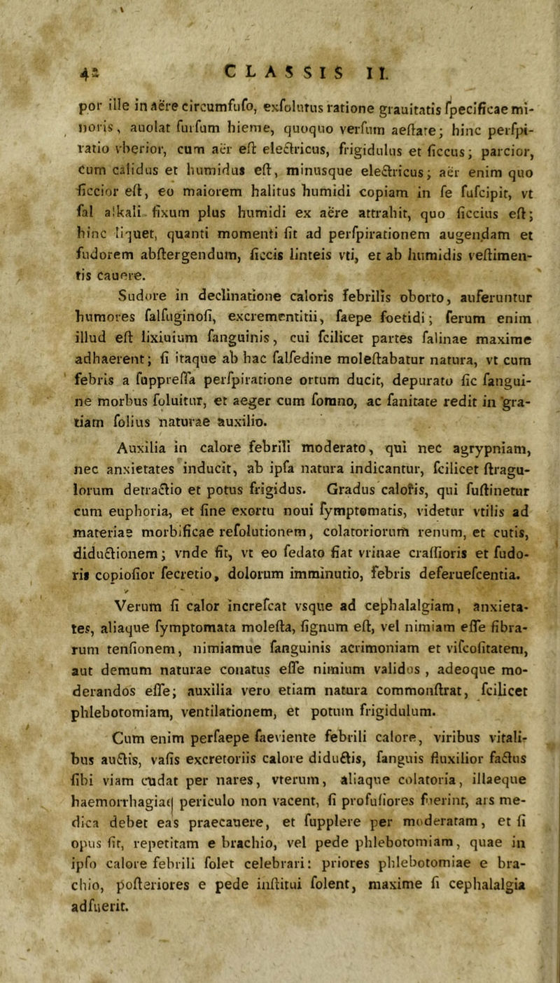 por ille in Aere circumfufo, exfolurns ratione giauitatisfpecificae mi- noris, auolat fuifum hieme, quoquo verfnin aeftare; hinc peifpi- vatio vherior, cum acr eft eleflricus, frigidulus et ficcus; parcior, Cum calidus et humidus eft, minusque ele£l:ricus; aer enim quo iiccior ert, eo maiorem halitus humidi copiam in fe fufcipit, vt fal alkali fixum plus humidi ex aere attrahit, quo ficcius eftj hinc liquet, quanti momenti fit ad perfpirationem augendam et fudorem abftergendum, ficcis linteis vti, et ab humidis veftimen- tis Cauere. Sudore in declinatione caloris febrilis oborto, auferuntur humores falfuginofi, excremcntltii, faepe foetidi; ferum enim illud efl: lixiuium fanguinis, cui fcilicet partes falinae maxime adhaerent; fi itaque ab hac falfedine moleftabatur natura, vt cum febris a fupprefla perfpiratione ortum ducit, depurato fic fangui- ne morbus foluitur, et aeger cum fonino, ac fanitate redit in 'gra- tiam folius naturae auxilio. Auxilia in calore febrili moderato, qui nec agrypniam, nec anxietates inducit, ab ipfa natura indicantur, fcilicet ftragu- iorum detra£lio et potus frigidus. Gradus calofis, qui fuftinetur cum euphoria, et fine exortu noui fymptomatis, videtur vtilis ad materiae morblficae refolutionem, colatoriorum renum, et cutis, diduftionem; vnde fit, vt eo fedato fiat vrinae cralfioris et fudo- ris copiofior fecretio, dolorum imminutio, febris deferuefcentia. y Verum fi calor increfcat vsque ad cephalalgiam, anxieta- tes, aliaque fymptomata molefta, fignum eft, vel nimiam efle fibra- rum tenfionem, nimiamue fanguinis acrimoniam et vifcofitateni, aut demum naturae conatus efle nimium validos , adeoque mo- derandos efle; auxilia vero etiam natura commonftrat, fcilicet phlebotomiam, ventilationem, et potum frigidulum. Cum enim perfaepe faevienle febrili calore, viribus vitali- bus au£lis, vafis excretoriis calore diduftis, fanguis fluxilior fa£lus fibi viam cndat per nares, vrerum, aliaque colatoria, illaeque haemorrbagia(| periculo non vacent, fi profuliores fuerint, ais me- dica debet eas praecanere, et fupplere per moderatam, et fi opus fit, repetitam e brachio, vel pede phlebotomiam, quae in ipfo calore febrili folet celebrari: priores phlebotomiae e bra- chio, pofteriores e pede iaftitui folent, maxime fi cephalalgia adfuerit.