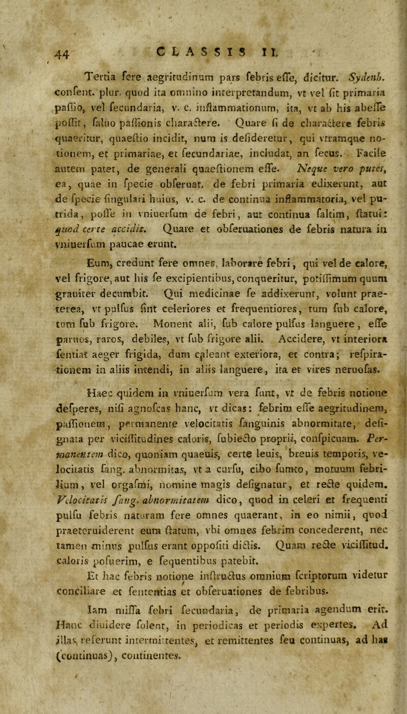 Tertia fere aegritudinum pars febris eflc, dicitur. Sydenh. confent. plur. quod ita omnino interpretandum, vt vel fit primaria pafiio, vel fecundaria, v. c. inflammationum, ita, vt ab his abefle poflir, faluo paffionis cliaraflere. Quare fi de cbaradere febris quaeritur, quaeflio incidit, num is defideretur, qui vrramque no- tionem, et primariae, et fecundaiiae, includat, an fecus. Facile autem patet, de generali quaeftionem efle. Neque vero putes, ea, quae in fpecie obferuat. de febri primaria edixerunt, aut de fpecie fingulari huius, v. c. de continua inflammatoria, vel pu- trida, polle in vniuerfum de febri, aut continua faltim, flatui: quod certe accidit. Quare et obferuationes de febris natura itj vniuerfi.m paucae erunt. Eum, credunt fere omnes, laborare febri, qui vel de calore, vel frigore, aut bis fe excipientibus, conqueritur, potiflimum quum grauiter decumbit. Qui medicinae fe addixerunt, volunt prae- terea, vt pulfus fint celeriores et frequentiores, tum fub calore, tum fub frigore. Monent alii, fub calore pulfus languere, elTe paruos, raros, debiles, vt fub frigore alii. Accidere, vt interiora fentiat aeger frigida, dum cjileant exteriora, et contra; lefpira- tiouem in aliis intendi, in aliis languere, ita et vires neruofas. Haec quidem in vniuerfum vera funt, vt de febris notione defperes, nifi agnofeas hanc, vt dicas: febrim effe aegritudinem, paflionem, permanente velocitatis fanguinis abnormitate, defi- gnata per viciflitudines caiorie, fubieflo proprii, confpicuam. Per- manetnem dico, quoniam quaeuis, certe leuis, breuis temporis, ve- locitatis fiing. abnormitas, vt a carfu, cibo fumto, motuum febri- lium, vel orgafnai, nomine magis defignatur, et recle quidem. Velocitatis fang. ahnonnitatetn dico, quod in celeri et frequenti pulfu febris naturam fere omnes quaerant, in eo nimii, quod praeteruiderent eura flatum, vbi omue^ febrim concederent, nec tamen minus pulfus erant oppofiti diflls. Quam reQe viciflitud. caloris pofuerim, e fequentibus patebit. Et hac febris notione inflruflus omnium feriptorum videtur conciliare ec fentemias et obferuationes de febribus. lam niifla febri fecundaria, de primaria agendum erit. Hau c diuidere fulenr, in periodicas et periodis expertes. Ad illas'■«'feicnt intermi tentes, et remittentes feu continuas, ad has (continuas), continentes.