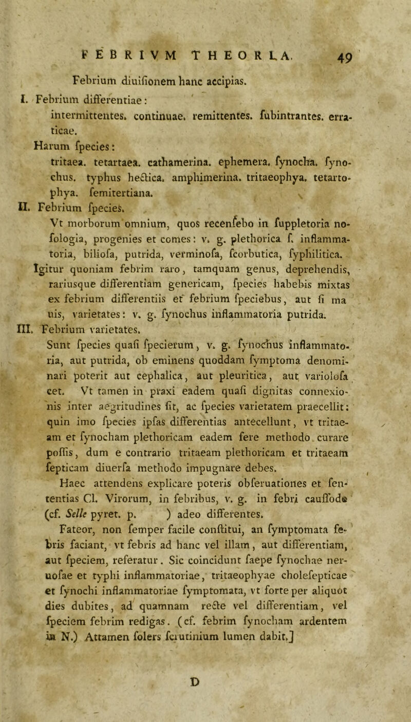 Febrium diuifionem hanc accipias. I. Febrium differentiae: intermittentes, continuae, remittentes, fubintrantes. erra- ticae. Harum fpecles; tritaea. tetartaea. cathamerlna. epbemera. fynocha. fyno- chus. typhus he£lica. amphimerina. tritaeophya. tetarto- phya. femitertiana. II. Febrium fpecieS. Vt morborum omnium, quos recenfebo in fuppletoria no- fologla, progenies et comes: v. g. plethorica f. inflamma- toria, biliofa, putrida, verminofa, fcorbutica, fyphilitica. Igitur quoniam febrim raro, tamquam genus, deprehendis, rarlusque differentiam genericam, fpecies habebis mixtas ex febrium differentiis et febrium fpeciebus, aut fi ma uis, varietates: v. g. fynochus inflammatoria putrida. III. Febrium varietates. Sunt fpecies quafi fpecierum, v. g. fynochus inflammato- ria, aut putrida, ob eminens quoddam fymptoma denomi- nari poterit aut cephalica, aut pleuritica, aut variolofa cet. Vt tamen in praxi eadem quafi dignitas connexio- nis inter aegritudines fit, ac fpecies varietatem praecellit: quin imo fpecies ipfas differentias antecellunt, vt tritae- am et fynocham plethoricam eadem fere methodo curare poffis, dum e contrario trltaeam plethoricam et tritacatn fepticam diuerfa methodo Impugnare debes. Haec attendens explicare poteris obferuatioiies et fen- tentias Cl. Virorum, in febribus, v. g. in febri cauffode (cf. Selle pyret. p. ) adeo differentes. Fateor, non femper facile conftitui, an fymptomata fe- bris faciant, vt febris ad hanc vel illam , aut differentiam, aut fpeciem, referatur. Sic coincidunt faepe fynochae ner- uofae et typhi inflammatoriae, tritaeophyae cholefepticae et fynochi inflammatoriae fymptomata, vt forte per aliquot dies dubites, ad quamnam re£le vel differentiam, vel fpeciem febrim redigas, (cf. febrim fynocham ardentem ia N.) Attamen folers fciutinium lumen dabit,] D