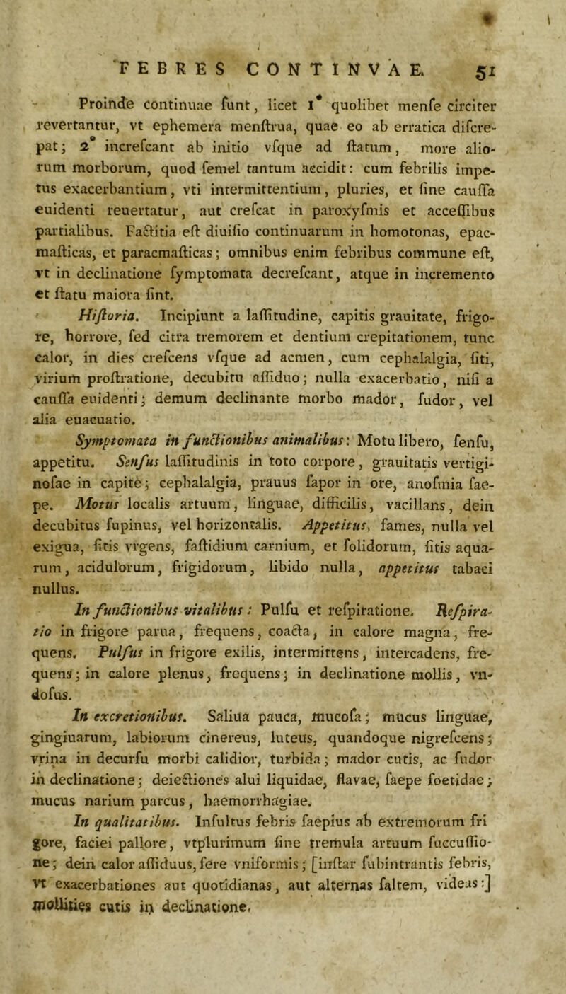 t FEBRES CONTINVAE. 51 Proinde continuae funt, licet i* quolibet menfe circiter revertantur, vt ephemera menftrua, quae eo ab erratica difcre^ pat; 2 increfcant ab initio vfque ad ftatum, more alio- rum morborum, quod femel tantum accidit: cum febrilis impe- tus exacerbantium, vti intermittentium, pluries, et fine caufTa euidenti reuertatur, aut crefcat in paroxyfmis et acceljlbus partialibus. Faftitia eft diuifio continuarum in homotonas, epac- mafticas, et paracmafticas; omnibus enim febribus commune efl, vt in declinatione fymptomata decrefcant, atque in incremento et ftatu maiora fint. Hijloria. Incipiunt a laflitudine, capitis graultate, frigo- re, horrore, fed citra tremorem et dentium crepitationem, tunc calor, in dies crefcens vfque ad acnien, cum cephalalgia, fiti, virium proflratione, decubitu afliduo; nulla exacerbatio, nifi a caufla euidenti; demum declinante morbo mador, fudor, vel alia euacuatio. Symptomata in fun^iottibus animalibus'. Motu libero, fenfu, appetitu. Senfus laifitudinis in toto corpore , grauitatis vertigi- nofae in capite j cephalalgia, prauus fapor in ore, anofmia fae- pe. Motus localis artuum, linguae, difficilis, vacillans, dein decubitus fnpinus, vel horizontalis. Appetitus, fames, nulla vel exigua, fitis vrgens, faftidium carnium, et folidorum, fitis aqua- rum , acidulorum, frigidorum, libido nulla, appetitus tabaci nullus. In funclionibus vitalibus : Pulfu et refpiratione. Kefpira- tio in frigore parua, frequens, coafta, in calore magna, fre- quens. Pulfus in frigore exilis, intermittens, intercadens, fre- quens ; in calore plenus, frequens; in declinatione mollis, vn- dofus. In excretionibus. Saliua pauca, mucofa j mucus linguae, gingiuarum, labiorum cinereus, luteus, quandoque nigrefcens; yrina in decurfu morbi calidior, turbida; mador cutis, ac fudor in declinatione; deie£liones alui liquidae, flavae, faepe foetidae > mucus narium parcus , haemorrhagiae. In qualitatibus. Infultus febris faepius ab extremorum fri gore, faciei pallore, vtplurimum fine tremula artuum fuccuffio- ne; dein calor affiduus, fere vniformis; [infiar fubintrantis febris. It exacerbationes aut quotidianas, aut alternas faltem, videas:] moUiues cutLs ii> declinatione.