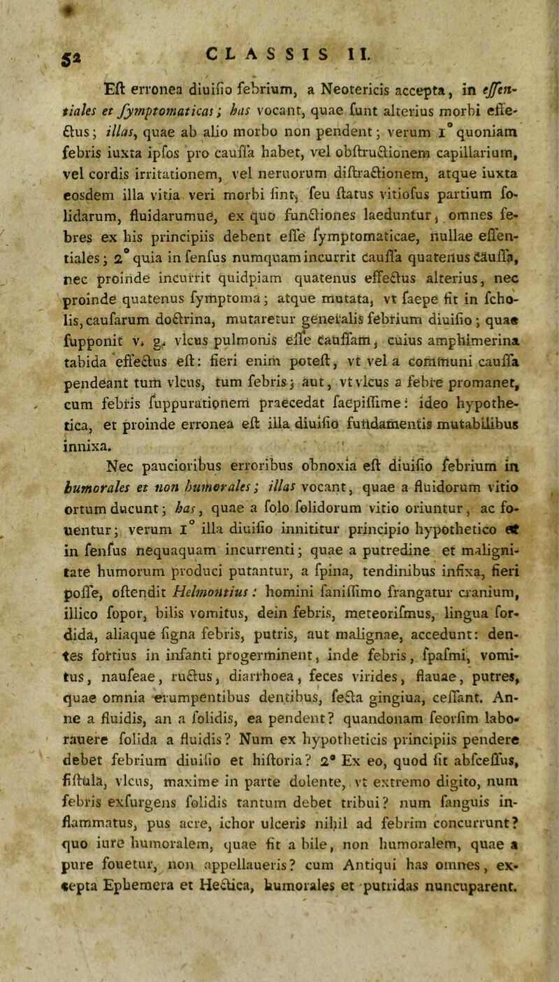 5* CLASSIS II. Eft erronea diuifio febrium, a Neotericis accepta, in ejftn- tiales et fyrnptomatkas; has vocant, quae funt alterius morbi effe- £tus; illas, quae ab alio morbo non pendent; verum i“quoniam febris iuxta ipfos pro caufla habet, vel obftruftionem capillarium, vel cordis irritationem, vel nemorum diftraftionem, atque iuxta eosdem illa vitia veri morbi lint^ feu ftatus vitiofus partium fo- lidarum, fluidarumud, ex quo fun£liones laeduntur, omnes fe- bres ex his principiis debent elTe fymptomaticae, nullae ellen- tiales; 2* quia in fenfus numquam incurrit Cauffa quatenus CSuUi», nec proinde incurrit quidpiam quatenus effeftus alterius, nec proinde quatenus fymptoma; atque mutata, vt faepe fit in fcho- lis, caufarum doftrina, mutaretur generalis febrium diuifio; quas fupponit V» vicus pulmonis elle Cauffam, cuius amphimerina tabida effeftus eft: fieri enirii poteft, vt vel a communi caufla pendeant tuiii vicus, tum febris; aut, vt vicus a febre promanet, cum febris fuppuratipneni praecedat faCpiflime i Ideo hypothe- tica, et proinde erronea eft illa diuifio fundamentis mutabilibus innixa. Nec paucioribus erroribus obnoxia eft diuifio febrium in humorales et non humorales; illas vocant, quae a fluidorum vitio ortum ducunt; has, quae a folo felidorum vitio oriuntur, ac fo- uentur; verum 1° illa diuifio innititur principio hypothetico in fenfus nequaquam incurrenti; quae a putredine et maligni- tate humorum produci putantur, a fpina, tendinibus infixa, fieri pofle, oftendit Hebtmitius: homini faniflimo frangatur aanium, illico fopor, bilis vomitus, dein febris, meteorifmus, lingua for- dida, aliaque figna febris, putris, aut malignae, accedunt: den- tes fortius in infanti progerminent, inde febris, fpafmi, vomi- tus, naufeae, ruftus, diarrhoea, feces virides, flauae, putres, quae omnia erumpentibus dentibus, fefta gingiua, ceflant. An- ne a fluidis, an a folidis, ea pendent? quandonam feorfim labo» rauere folida a fluidis? Num ex hypotheticis principiis pendere debet febrium diuifio et hiftoria? 2* Ex eo, quod fit abfcelTus, fiftola, vicus, maxime in parte dolente, vt extremo digito, num febris exfurgens folidis tantum debet tribui? num fanguis in- flammatus, pus acre, ichor ulceris nihil ad febrim concurrunt? quo iure humoralem, quae fit a bile, non humoralem, quae a pure fouetur, non appellaueris? cum Antiqui has omives, ex- cepta Ephemera et Hedica, humorales et putridas nuncuparent.