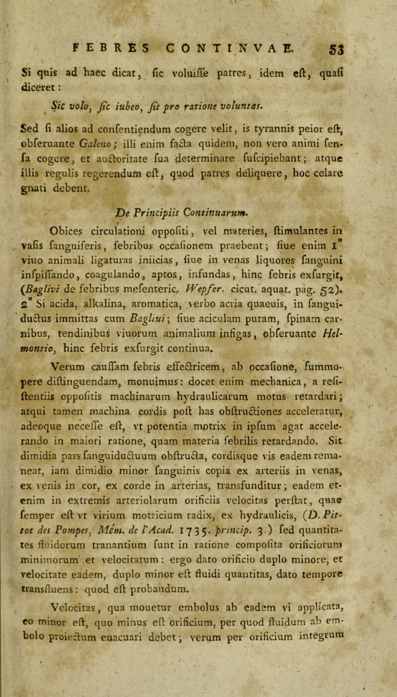 Si quis ad haec dicat, fic voluille patres, idem eft, quafi diceret: Sic voloy Jtc iubeo, fit pro ratione voluntas. Sed fi alios ad confentiendum cogere velit, is tyrannis peior eft, obferuante Galeno; illi enim fa£la quidem, non vero animi fen- fa cogere, et auftoritate fua determinare fufcipiebant; atque illis regulis regerendum eft, quod patres deliquere, hoc celare gnati debent. De Principiis Continuarum. Obices circulationi oppofiti, vel materies, ftimulantes in vafis fanguiferis, febribus occafionem praebent; fiue enim I viuo animali ligaturas iniicias, fiue in venas liquores fanguini infpillando, coagulando, aptos, infundas, hinc febris exfurgit, {Bagliv! de febribus mefenteric, Wepfer. cicut. aquat. pag. 52). 2* Si acida, alkalina, aromatica, verbo acria quaeuis, in fangui- du£lus immittas cum Bagliui\ fiue aciculam puram, fpinam car- nibus, tendinibus viuorum animalium infigas, obferuante HeU tnontio, hinc febris exfurgit continua. Verum caufiam febris elfeflricem, ab occafione, fummo- pere diftinguendam, monuimus: docet enim mechanica, a refi- ftentiis oppolitis machinarum hydraulicarum motus retardari; atqui tamen machina cordis poft has obftruftiones acceleratur, adeoque necefTe eft, vt potentia mntrix in ipfum agat accele- rando in maiori ratione, quam materia febrilis retardando. Sit dimidia pars fanguiduftuum obftrucla, cordisque vis eadem rema- near, iam dimidio minor fanguinis copia ex arteriis in venas, ex venis in cor, ex corde in arterias, transfunditur; eadem et- enim in extremis arteriolarum orificiis velocitas perftat, quae femper eft vt virium motricium radix, ex hydraulicis, (D. Pit- tot des Pompes, Mim. de PAcad. 1735. princip. 3.) fed quantita- tes fluidorum tranantium funt in ratione compolita orificiorum minimorum et velocitatum: ergo dato orificio duplo minore, et velocitate eadem, duplo minor eft fluidi quantitas, dato tempore transfluens: quod eft probandum. Velocitas, qua mouetur embolus ab eadem vi applicata, eo minor eft, quo minus eft orificium, per quod fluidum ab em- bolo proieftum cuacuari debet; verum per orificium integrum