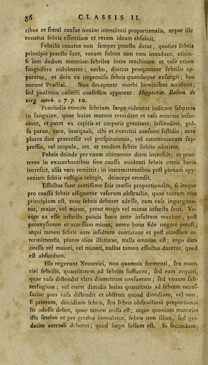 4 56 C L A S S I S 11. vibus et fimul caufae noxiae iiitenfitati proportionalis, atque ille conatus febris eflentiam et veram ideam abfoluit. febrilis conatus non fernper praefto datur, quoties febris principia praefto funt, verum fubito non raro inuadunt, etiam- fi iam dudum materiae* febriles intra machinam et vafa etiam fanguifera nidulentur; verbo, diutius praeparatur febrilis ap- paratus, et dein ex improuifo febris quandoque exfurgit; hoc norunt Praflici, Non derepente morbi hominibus accidunt; fed paulatim collecti confeftim apparent: Hippocrat. Ballon. d? virg. morb. c.y.p. lo. Praeludia etenim febrium faepe videntur indicare faburras in fanguine, quae huius motum retardant et vafa minima infar- ciunt, vt patet ex capitis et corporis grauitate, laftitudine, pul- fu paruo, raro, inaequali, cibi et exercitii confueti faftidio ; ante plures dies praeceflit vel perfpirationis, vel catameniorum fup- preflio, vel crapula, cet, et tandem febris fubito adoritur. Febris deinde pervnam alteramue diem increfcit; et prae- terea in exacerbantibus fine caulTa euidenti febris certis horis increfcit, aliis vero remittit; in intermittentibus poft plenarn apy- rexiam febris veftigia relegit, deinceps recedit. Effectus funt certiflime fuis cauflis proportionales, fi itaque pro caufla febris aftignetur vaforum obftruftio, quae tantum eius principium eft, tunc febris deberet adelTe, cum vafa ingurgitan- tur, maior, vel minor, prout magis vel minus infafcla funt. Ve- rum ea effe infarcta paucis horis ante infultum maxime, poft paroxyfmum et acceflum minus, nemo bona fide negare poteft; atqui tamen febris ante infultum continuae et poft acceflum in termittentis, plures alios illaturae, nulla omnino eft; ergo data caufla vel maiori, vel minori, nullus tamen effectus daretur, quod eft abfurdum. His regerunt Neoterici, non quamuis fermenti, fea mate- riei febrilis, quantitatem ad febrim fufficere, fed eam requiri, quae vafa diftendat vitra diametrum confuetam; fed vanum fub- terfugium ; vel enim dimidia huius quantitatis ad febrem necef- fariae pars vafa diftendit et obftruit quoad dimidium, vel non; fi primum, dimidium febris, feu febris obfbmctioni proportiona- lis adefle debet, quae tamen nulla eft; atque quoniam materies illa fenfim et per gradus cumulatur, febris non illico, fed gra- datim accendi deberet; quod flicpe falfum eft. Si fecundum;