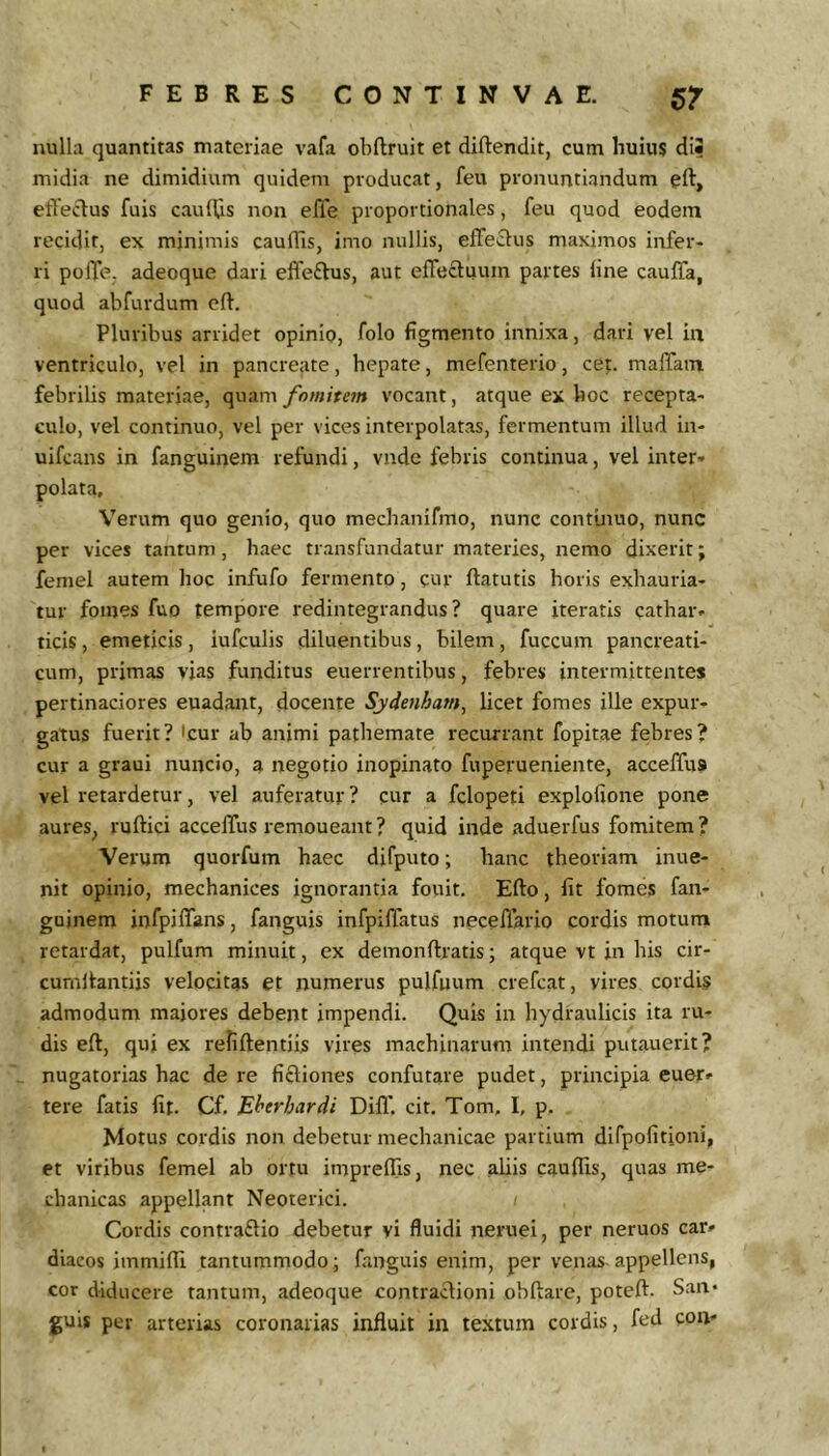 nulla quantitas materiae vafa obftruit et diftendit, cum huius diJ midia ne dimidium quidem producat, feu pronuntiandum eft, etYeclus fuis caulUs non elTe proportionales, feu quod eodem recidit, ex minimis caufTis, imo nullis, effectus maximos infer- ri poffe. adeoque dari elfeftus, aut effeftuum partes line cauffa, quod abfurdum cft. Pluribus arridet opinio, folo figmento innixa, dari vel ia ventriculo, vel in pancreate, hepate, mefenterio, cet. maffatn febrilis materiae, quam fomitem vocant, atque ex hoc recepta- culo, vel continuo, vel per vices interpolatas, fermentum illud in- uifcans in fanguinem refundi, vnde febris continua, vel inter- polata. Verum quo genio, quo mechanifmo, nunc contmuo, nunc per vices tantum, haec transfundatur materies, nemo dixerit; femel autem hoc infufo fermento, cur ftatutis horis exhauria- tur fomes fuo tempore redintegrandus? quare iteratis cathar- ticis, emeticis , iufculis diluentibus, bilem , fuccum pancreati- cum, primas vias funditus euerrentibus, febres intermittentes pertinaciores euadant, docente Sydenham^ licet fomes ille expur- gatus fuerit? 'cur ab animi pathemate recurrant fopitae febres? cur a graui nuncio, a negotio inopinato fuperueniente, acceffus vel retardetur, vel auferatur? cur a fclopeti explofione pone aures, ruftici acceffus remoueant? quid inde aduerfus fomitem? Verum quorfum haec difputo; hanc theoriam inue- nit opinio, mechanices ignorantia fouit. Efto, fit fomes fan- goinem infpiffans, fanguis infpiffatus neceffario cordis motum retardat, pulfum minuit, ex demonftratis; atque vt in his cir- cumltantiis velocitas et numerus pulfuum crefcat, vires cordis admodum maiores debent impendi. Quis in hydraulicis ita ru- dis eft, qui ex reliftentiis vires machinarum intendi putauerit? nugatorias hac de re fi£liones confutare pudet, principia euer» tere fatis fit. Cf. Eherhardi Difl' cit. Tom, I, p. Motus cordis non debetur mechanicae partium difpofitioni, et viribus femel ab ortu impreffis, nec aliis caufiis, quas me- chanicas appellant Neoterici. Cordis contra£lio debetur yi fluidi neruei, per neruos car- diacos immiffi tantummodo; fanguis enim, per venas appellens, cor diducere tantum, adeoque contraclioni obftare, poteft. San* guis per arterias coronarias influit in textum cordis, fed con-