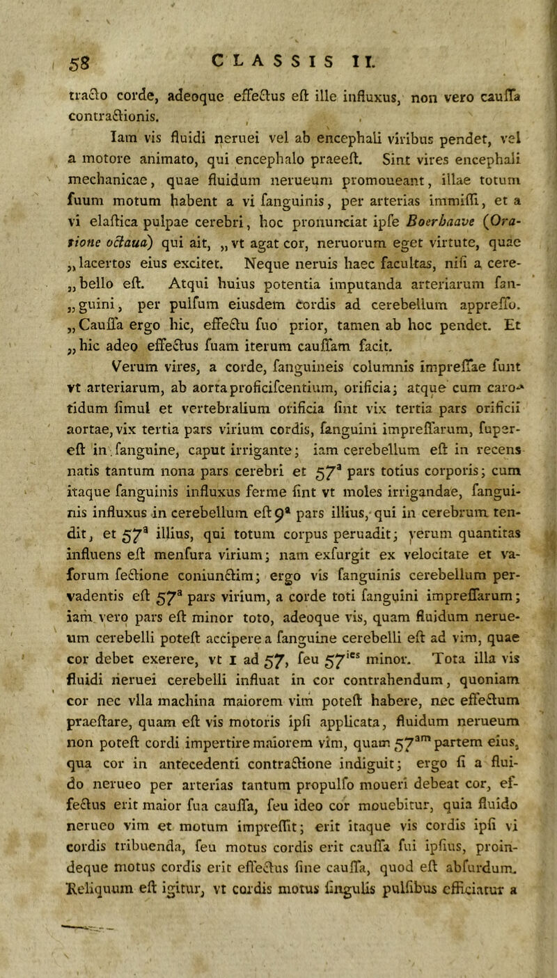 traclo corde, adeoque efFeftus eft ille influxus, non vero caulTa contraftionis. I lam vis fluidi neruei vel ab encephali viribus pendet, vel a motore animato, qui encephalo praeeft. Sint vires encephali mechanicae, quae fluidum nerueum promoneant, illae totum fuum motum habent a vi fanguinis, per arterias immifli, et a vi elaftica pulpae cerebri, hoc pronunciat ipfe Boerbaave (Ora- tione oBaud) qui ait, „ vt agat cor, neruorum eget virtute, quae ,, lacertos eius excitet. Neque neruis haec facultas, nili a cere- „ bello eft. Atqui huius potentia imputanda arteriarum fan- „ guini, per pulfum eiusdem tordis ad cerebellum appreflb. „ CaulTa ergo hic, effeftu fuo prior, tamen ab hoc pendet. Et „hic adeo effectus fuam iterum cauffam facit. Verum vires, a corde, fanguineis columnis impreffae funt vt arteriarum, ab aortaproficifcentium, orificia; atque cum caro*» tidum fimul et vertebralium orificia fint vix tertia pars orificii aortae, vix tertia pars virium cordis, fanguini impreffarum, fuper- eft in fanguine, caput irrigante; iam cerebellum eft in recens natis tantum nona pars cerebri et 57* pars totius corporis; cum itaque fanguinis influxus ferme fint vt moles irrigandae, fangui- nis influxus in cerebellum eft 9* pars illius, qui in cerebrum, ten- dit, et 57® illius, qui totum corpus peruadit; verum quantitas influens eft menfura virium; nam exfurgit ex velocitate et va- forum feftione coniunftira; ergo vis fanguinis cerebellum per- vadentis eft 57® pars virium, a corde toti fanguini impreffarum; iam vero pars eft minor toto, adeoque vis, quam fluidum nerue- tim cerebelli poteft accipere a fanguine cerebelli eft ad vim, quae cor debet exerere, vt l ad 57, feu 57* minor. Tota illa vis fluidi lieruei cerebelli influat in cor contrahendum, quoniam cor nec vlla machina maiorem vim poteft habere, nec effe£lum praeftare, quam eft vis motoris ipfi applicata, fluidum nerueum non poteft cordi impertire maiorem vim, quam 57^’ partem eius, qua cor in antecedenti contra£lione indiguit; ergo fi a flui- do nerueo per arterias tantum propulfo moueri debeat cor, ef- fe£lus erit maior fua cauffa, feu ideo cor mouebitur, quia fluido nerueo vim et motum impveflit; erit itaque vis cordis ipfi vi cordis tribuenda, feu motus cordis erit cauffa fui ipfius, proin- deque motus cordis erit effeclus fine cauffa, quod eft abfurdum. Keliquum eft igitur, vt cordis motus lingulis pulfibus efficiatur a