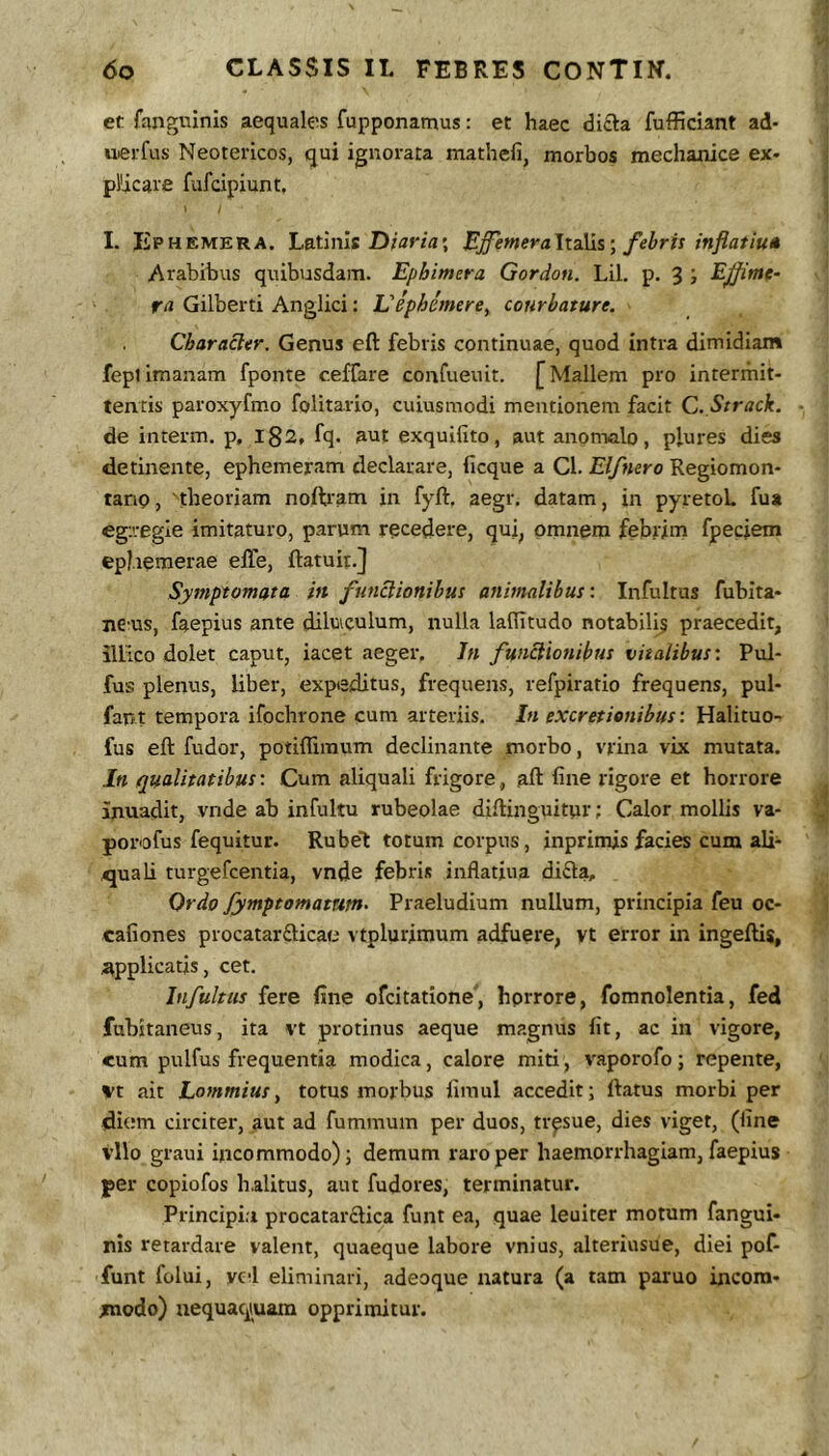 et fangtiinis aequales fupponamus: et haec difta fufficiant ad- uevfus Neotericos, qui ignorata mathefi, morbos mechanice ex- pHcare fufcipiunt, I. liPHEMERA. Latinis EffemeraltdMs^ febris inflatiu* Arabibus quibusdam. Ephimera Gordon. Lil. p. 3 ; E fime- ta Gilberti Anglici: Viphimere^ courbature. Characler. Genus eft febris continuae, quod intra dimidiam fepl imanam fponte ceffare confueuit. [ Mallem pro intermit- tentis paroxyfmo foHtario, cuiusmodi mentionem facit C. Strack. de interm. p, l82, fq. aut exquifito, aut anomalo, plures dies detinente, ephemeram declarare, ficque a Cl. Elfnero Regiomon- tanp, theoriam noftram in fyft. aegr. datam, in pyretoL fua egregie imitaturo, parum recedere, qui, omnem febrim fpeciem ephemerae elTe, (latuit.] Symptomata in functionibus animalibus'. Infultus fubita- ne:us, faepius ante dilvuculum, nulla laffitudo notabilfs praecedit, illico dolet caput, iacet aeger. 7» functionibus vitalibus'. Pul- fus plenus, liber, expeditus, frequens, refpiratio frequens, pul- fant tempora ifochrone cum arteriis. In excretienibus: Halituo- fus eft fudor, potiflimum declinante morbo, vrina vix mutata. In qualitatibus: Cum aliquali frigore, aft fine rigore et horrore inuadit, vnde ab infultu rubeolae diftinguitur; Calor mollis va- porofus fequitur. Rubei totum corpus, inprimis facies cum ali- quali turgefcentia, vnde febris inflatiua difla. Ordo fymptomamtn- Praeludium nullum, principia feu oc- cafiones procatarfticae vtplurimum adfuere, vt error in ingeftis, applicatis, cet. Infultus fere fine ofcitatione, hprrore, fomnolentia, fed fubitaneus, ita vt protinus aeque magnus fit, ac in vigore, cum pulfus frequentia modica, calore miti, vaporofo; repente, vt ait Lommiusy totus morbus fimul accedit; ftatus morbi per diem circiter-, aut ad fummum per duos, tr^sue, dies viget, (fine vllo graui incommodo); demum raro per haemorrhagiam, faepius per copiofos halitus, aut fudores, terminatur. Principia procatarclica funt ea, quae leuiter motum fangui- nis retardare valent, quaeque labore vnius, alteriusue, diei pof- funt folui, yed eliminari, adeoque natura (a tam paruo incom- modo) uequac^uam opprimitur.