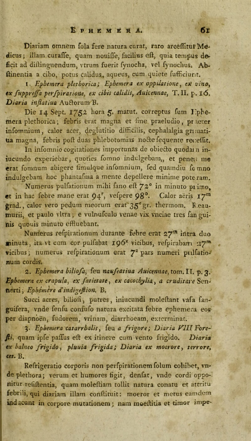 £PHEMl£ltJi4 6r Diariam omnem fola fere natura curat, raro arcefHtur Me- dicus ; illam curafle, quam nouiJle, facilius eft, quia temfUs de- ficit ad diftinguendum, vtrum fuerit fynocha, vel fynoclms* Ab- ftinentia a cibo, potus Calidus^ aqueus, cum quiete fufficiunti I Efbemera fletborica, Efbemera ex oppilatione, eH vino, ex/upprejfa perfpiratiotte, ex cibis calidis^ AuUennae, T. IL p'. l6. Diaria inflatiua Auftorum B* Die 14 Sept, 1752 hora 5. matut. correptus fum 1'pbe- mera plethorica; febris erat magna et fine praeludio, pr lerer infomnium, calor acer, c^eglutitio diffidlis, cephalalgia grjiuati- Ua magna, febris poft duas phlebotomias nocte fequente recelfit. In infomnid cogitationes importunas de obiefto quodai n in- jucundo experiebar, quoties foinno indulgebara,, et penei: me erat fomnum abigere fimuique infomnium, fed quamdiu fo mno indulgebani hoc phantafma a mente depellere minime pote ram. Numerus pulfationum mihi fano eft 72® in minuto primo, et in hac febre mane erat 94', vefpere 98®. Calor aeris 17* grad., calor vero pedum meorum erat'35*gr. thermom. E:eau- murii, et paulo vitra j e vulnufculo venae vix vnciae tres fan gui- ttis quDuis minuto effluebant. Nurrferus refpirationum durante febre erat 27’ intra duo «linuta, ita vt cum cor pulfabat 196* Vicibus, refpirabam ii7™ vicibus; numerus refpirationum erat 7* numeri pvilfatio- num cordis. 2. Epbemera biliofa, feu naufeatiua Auicenilae, tomAl. p. 3. Ephemera ex crapula^ ex fatietate, ex cacochylia, 4 cruditare Sen- tierti j Ephemere dlindigeftion. B. Succi acres, bilioli, putres, inlucundi moleftant vafa fan- guifera, vnde fenfu confufo natura excitata febre ephemera eos per diapnoen, fudorem, vrinam, diarrhoeam, exterminat. 3. Epheviera catarrbalis^ feu a frigore; Diaria VlIl Fore- fii, quam ipfe paflus eft ex itinere cum vento frig^Ido. Diaria ex balneo frigido■, pluuia frigida; Diaria ex moerorey terrore, ctt. B. Refrigeratio corporis non perfpirationem folum cohibet, vn- de plethora; verum ct humores figit, denfat, vnde cordi oppo- nitur reliftentia, quam moleftiam tollit natura conatu et attritu febrili, qui diariam illam conftituit: moeror et metus eamclem inducunt in corpore mutationem; nam moeftitia et timor inipe-