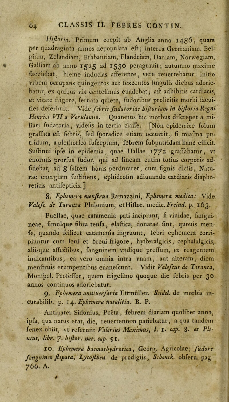 Hijioria. Primum coepit ab Anglia anno 148^» quam per quadlaginta annos depopulata eft; interea Germaniam, Bel- gium, Zelandiam, Brabantiam, Flandriam, Daniam, Norwegiam, ' Galliam ab anno 15^5 ad 153® peiagrauit; autumno maxime faeuiebat, hieme inducias afferente, vere reuertebatur: Initio vrbem occupans quingentos aut fexcentos lingulis diebus adorie- batur, ex quibus vix centefimus euadtbat ■ aft adhibitis cardiacis, et vitato liigore, l^eruata quiete, fudoribus ptolicitis morbi faeui- ties deferbuit. Vide febris fudatoriae hifloriain in hijioria Regni Henrici f'71 a Verulamio. Quatenus hic morbus difcrepet a mi- liari fudatoria, videlis in tertia claffe. [Non epidemice folum graffata eft febtis*, fed fporadice etiam occurrit, fi miafma pu- tridum, aplethotico fufceptum, febrem fubputridam hanc efficit. Suftinui ipfe in epidemia, quae Hillae 177^ graffabatur, vt enormis prorfus fudor, qui ad lineam cutim totius corporis ad- fidebat, ad 8 laltem horas perduraret, cUm fignis diclis, Natu- rae energiam fuftineiis, ephidrofin adiuuando cardiacis diapho- * reticis antifepticis. ] 8. Ephemera mettJlrUa Ramazzini, Ephemera medient Vide Valefe. de Tnranta Philonium, etHiftor. medie. p. 163. Puellae, quae catamenia pati incipiunt, fi viuidae, fangui- neae, fimulque fibra tenfa, elaftica, donatae fint, quouis men- j fe, quando fcilicet catamenia ingruunt, febri ephemera corri- piuntur cum leui et breui frigore, hyfieralgicis, cephalalgicis, aliisque affeftibus, fanguinem vndique preffiun, et reagentem ^ indicantibus; ea vero omnia intra vnam, aut alteram, diem j menftruis erumpentibus euanefeunt. Vidit Valefeus dc Taranta, Monfpel. Profeffor, quem trigefimo quoque die febris per 30 annos continuos adoriebatur. 9. Ephemera antiiuerfaria Ettiniiller. Seidel. de morbis in- curabilib. p. 14. Ephemera natalitia. B. P. Antipater Sidonius, Poeta, febrem diariam quolibet anno, ipfa, qua natus erat, die, reuertentem patiebatur, a qua tandem fenex obiit, \x xe^evxxnt Valerius Maximus^ l. I. cap. 8* et Pli- nius^ libr. 7. hijlor. nat. cap. 51. 10. Ephemera haemathydroticay Georg. Agricolae; fiidore fanguineo Jiipara.f Lycojlheti. de prodigiis, Schenck. obferu. pag. 766. A.
