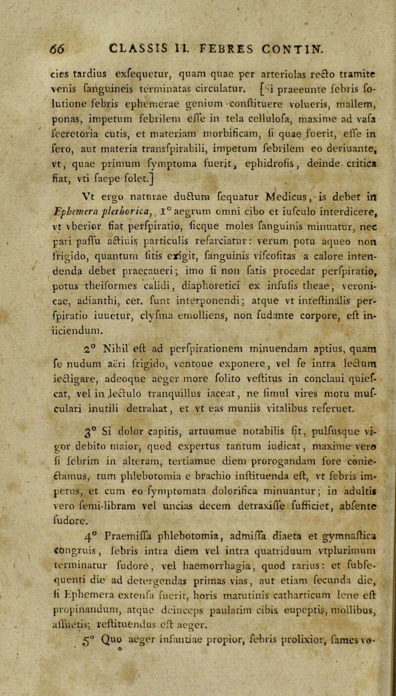 cies tardius exfequetur, quam quae per arterioLas recto tramite venis fanguineis terminatas circulatur, [^i piaeeunte febris fo- lutione febris epbcmerae genium conftituere volucris, mallem, ponas, impetum febrilem eiTe in tela cellulofa, maxime ad vafa fecretoria cutis, et materiam morbificam, li quae fuerit, elTe in fero, aut materia transTpirabili, impetum febrilem eo deriuante, vt, quae primum fymptoma fuerit, epbidrolis, deinde critica fiat, vti faepe folet.] Vt ergo naturae duftum fequatur Medicus, is debet irt Tfhmera -phthorica^ 1° aegrum omni cibo et iufculo interdicere, vt vberior fiat perfpiratio, ficque moles fanguinis minuatur, nec pari paffu afliuis particulis refarciatuv: verum potu aqueo non frigido, quantum litis erigit, fanguinis vifcolitas a calore inten- denda debet praecaueri; imo ii non fatis procedat perfpiratio, potu.s theiformes calidi, diaphoretici ex infulis theae, veroni- cae, adiantbi, cet. funt interponendi; atque vt inteftinalis per- fpiratio iuuetur, clyfma emolliens, non fudante corpore, eft in- iiciendum. 2° Nihil eft ad pcrfpirationem minuendam aptius, quam fe nudum acri frigido, ventoue e.xponere, vel fe intra leclum iecligare, adeoque aeger more folito veftitus in conclaui quief- cat, vel in Jeclulo tranquillus iaceat, ne limul vires motu muf- culari inutili detrahat, et vt eas muniis vitalibus referuet. 3° Si dolor capitis, artuumue notabilis fit, pulfusque vi- gor debito maior, quod expertus tantum indicat, maxime vero fi lcl)rim in alteram, tertiamue diem prorogandam fore conie- £lamus, tum phlebotomia e brachio inftituenda eft, vt febris im- petus, et cum eo fymptomata dolorifica minuantur; in adultis vero femi-libram vel uncias decem detraxifle fufficiet, abfente fudore. 4® Fraemiffa phlebotomia, admifla diaeta et gymnaftica congruis, febris intra diem vel intra quatriduum vtplurimum terminatur fudore, vel haemorrhagia, quod rarius: et fubfe- quenti die ad detergendas primas vias, aut etiam fecunda dic, li Lphemera extciifa fuerit, bovis matutinis catharticum lene eft propinandum, atque deinceps' paulatim cibis eupepti^, mollibus, afluetis; reftitufcndus eft aeger. 5“ Quo aeger infantiae propior, febris prolixior, fames vo-
