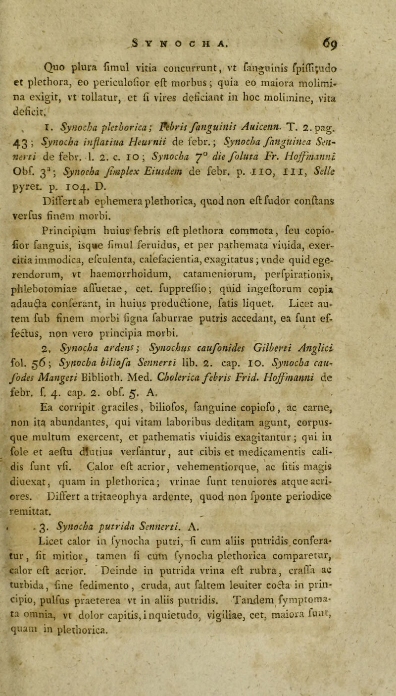 Quo plura limul vitia concurrunt, vt fanguinis fpi{TI;uclo et plcthora, eo periculoiior eft morbus; quia eo maiora molimi- na exigit, vt tollatur, ct fi vires deficiant in hoc molimine, vita deficit. 1. Synocha plet h ori ca; labris/anguinis Auicenn. T. 2. 43 3 Synoeba inflatina Heurnii de lebr.; Synocha /anguinea Sen~ nevti de febr. 1. 2. c. lO; Synocha 7° die/oluta Fr. Hojf'manni Obf. Synocha Jtmplex Eiusdem de febr. p. IIO, III, Selle pyret. p. 104. D. DilTert ab ephemera plethorica, quod non cfl fudor conflans verfus finem morbi. Principium huius febris eft plethora commota, feu copio- fior fanguis, isqi*e limul feruidus, et per pathemata viuida, exer- citia immodica, eftulenta, calefacientia, exagitatus; vnde quid ege- rendorum, vt haemorrhoidum, catameniorum, peiTpirationis, phlebotomiae afiTuetae, cet. fuppreftio; quid ingeftorum copi» adauQa conferant, in huius produclione, fatis liquet. Licet au- tem fub finem morbi figna faburrae putris accedant, ea funt ef- fectus, non vero principia morbi. 2, Synocha ardens; Synochus cau/onides Gilberti Anglici fol. 56; Syftocba bilio/a Sennerti lib. 2. cap. IO. Synocha cau^ /odes Mangeti Biblioth. Med. Cholerica /ebris Frid. HoJ/manni de febr, f. 4. cap, 2. obf, 5, A. Ea corripit. graciles, biliofos, fanguine copiofo , ac carne, non ita abundantes, qui vitam laboribus deditam agunt, corpus- que multum exercent, et pathematis viuidis exagitantur; qui in fole et aeftu d!utius verfantur, aut cibis et medicamentis cali- dis funt vfi. Calor eft acrior, vehementiorque, ac litis magis diuexat, quam in plethorica; vrinae funt tenuiores atque acri- ores. Differt a trkaeophya ardente, quod non fponte periodice remittat, , . 3. Synocha putrida Sennerti. A. Licet calor in fynocha putri, fi cum aliis putridis.confera- tur, fit mitior, tamen fi cum fynocha plethorica comparetur, calor eft acrior. Deinde in putrida vrina eft rubra, crafla ac turbida, fine fedimento, cruda, aut faltem leuiter cocla in prin- cipio, pulfus praeterea vt in aliis putridis. Tandem fymptoma- ta omnia, vt dolor capitis,inquietudo, vigiliae, cet, maiora funt, quam in plethorica.