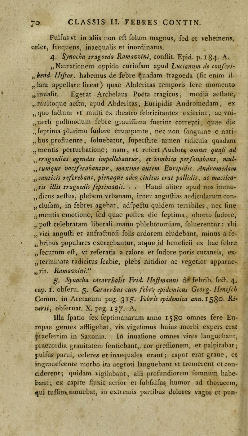 Pulfus vt in aliis non eft folum magnus, fed et vehemens, celer, frequens, inaequalis et inordinatus. 4. Synocha tragoeda Ramazzini, conflit. Epid. p. 184. A. „ Narrationem oppido curiofam Luciatmvi de confcri- ,,i>end- Hijlor. habemus de febre Quadam tragoeda (fic enim il- „lam appellare liceat) quae Abderitas temporis fere momento „ inuafit. Egerat Archelaus Poeta tragicus, media aeflate, „multoque aeflu, apud Abderitas, Euripidis Andromedam, ex „quo fa£l:um vt' multi ex tbeatro febricitantes exierint, ac vni- „uerfi poflmodum febre grauiflima fuerint correpti, quae die „ feptima plurimo fudore erumpente, nec non fanguine e nari- „bus profluente, foluebatur, fuperflite tamen ridicula quadam „mentis perturbatione; nam, vt refert Auctoi> omnes qua/i ad tragoedias agendas impellebantur, et iambica per/bnabant, muU ,^tumque vociferabantur^ maxime autem Euripidis Androtnedam canticis referebant^ plenaque adeo duitas erat pallidis^ ac macilen- ^^tis illis tragoedis feptimanis. . . Haud aliter apud nos immo- „dicus aeflus, plebem vrbanam, inter anguflias aedicularum con- „ clufam, in febres agebat, adfpeftu quidem terribiles, nec line „mentis emotione, fed quae poflea die feptima, oborto fudore, „ pofl celebratam liberali manu phlebotomiam, foluerentur: vbi „ vici angufli et anfracluofi folis ardorem eludebant, minus a fc- „bribus populares exercebantur, atque id beneficii ex hac febre „ fecutum efl, vt referatis a calore et fudore poris cutaneis, ex- „ terminata radicitus fcabie, plebs nitidior ac vegetior apparue- „ rit. Ramazzini.^^ Synocha catarrhalis Frid. Hojfmanni dd febrib. fe£f. 4. cap. I. obferu. 5. Catarrhus cum febr\: epidc7nicus Georg- Henifch Comm. in Aretaeum pag. 315. Febrh epidemica ann.l^^Q. Ri- vtrii, obferuat. X. pag. 197* Illa fpatio fex feptimanarum anno 1580 omnes fere Eu- ropae gentes affligebat, vix vigelimus huius morbi expers erat praefertim in Saxonla. In inuafione omnes vires languebant, praecordia grauitatcm fcntiebant,. cor preflionem, et palpitabat; pulfus parui, celeres et inaecjuales erant; caput erat graue, et ingrauefcente morbo ita aegroti languebant vt tremerent et con- ciderent; quidam vigilabant, alii profundiorem ibmnum habe- bant ; ex capite fluxit acrior et fnbfalfus humor ad thoracem, «jui tufnnxmoucbar, in extremis partibus dolores vagos et puii-