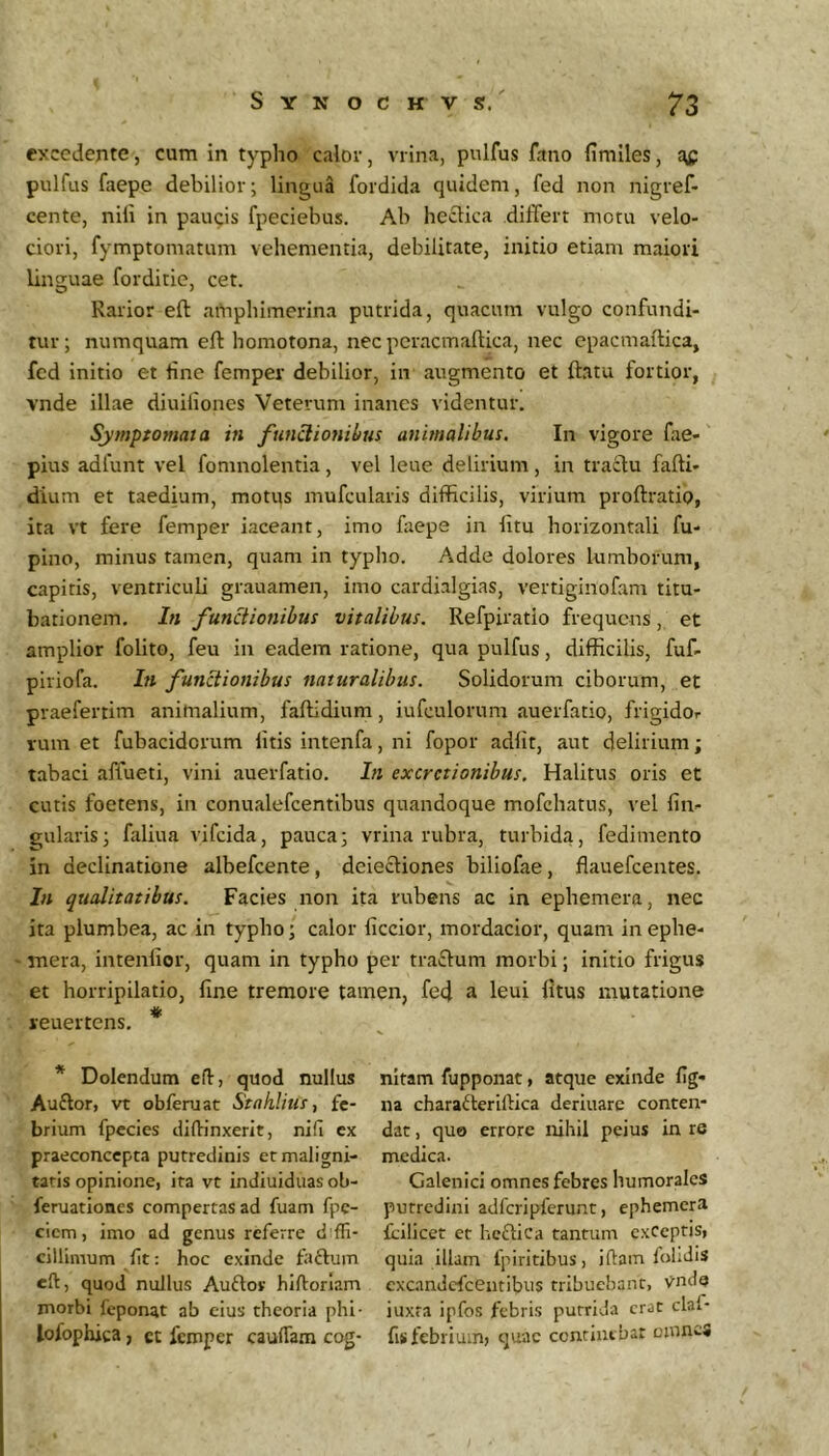 excedente, cum in typho calor, vrina, pulfus fano fimiles, af pulfus faepe debilior; lingua fordida quidem, fed non nigref- cente, nili in paucis fpeciebus. Ab hectica differt motu velo- ciori, fymptomatum vehementia, debilitate, initio etiam maiori linguae forditie, cet. Rarior eft aOiphlmerina putrida, quacum vulgo confundi- tur; numquam eft homotona, nec pcracmaftica, nec epacmaftica, fcd initio et line femper debilior, in augmento et ftatu fortior, vnde illae diuiliones Veterum inanes videntur. Symptomata in fnn^ionibus animalibus. In vigore fae- pius adfunt vel fomnolentia , vel leue delirium , in traclu fafti- dium et taedium, motus mufcularis difficilis, virium proftratio, ita vt fere femper iaceant, imo fiiepe in litu horizontali fu- pino, minus tamen, quam in typho. Adde dolores lumborum, capitis, ventriculi grauamen, imo cardialgias, vertiginofam titu- bationem. In functionibus vitalibus. Refpiratio frequens, et amplior folito, feu in eadem ratione, qua pulfus, difficilis, fuf- piriofa. In functionibus naturalibus. Solidorum ciborum, et praefertim animalium, faftidium, iufculorum auerfatio, frigidor rum et fubacidorum litis intenfa, ni fopor adiit, aut delirium; tabaci affueti, vini auerfatio. In excrctionibus. Halitus oris et cutis foetens, in conualefeentibus quandoque mofchatus, vel lin- gularis; faliua vifeida, pauca; vrina rubra, turbida, fedimento in declinatione albefeente, deiecliones biliofae, flauefcentes. In qualitatibus. Facies non ita rubens ac in ephemera, nec ita plumbea, ac in typho; calor liccior, mordacior, quam inephe- - mera, intenlior, quam in typho per traftum morbi; initio frigus et horripilatio, fine tremore tamen, fe4 a leui fitus mutatione jeuertens. * * Dolendum efl, quod nullus Auftor, vt obferuat Stahlius, fe- brium fpecies diflrinxerit, nifi cx praeconcepta putredinis et maligni- tatis opinione, ita vt indiuiduas ob- feruationes compertas ad fuam fpc- ciem, imo ad genus referre cillimum ft: hoc exinde faftum efi, quod nullus Auftov hiftorlam morbi feponat ab cius theoria phi- lofophica, ct femper cauffam cog- nitam fuppoiiat, atque exinde lig- na chara6feriftica deriuarc conten- dat , quo errore nihil peius in re medica. Galenici omnes febres humorales putredini adfcripferunt, ephemera Icilicet ct heftica tantum exCeptis, quia illam fpiritibus, illam folidis excandefeentibus tribuebant, vnde iuxta ipfos febris purriJa erat claf- fis febrium» quae continebar oinncs
