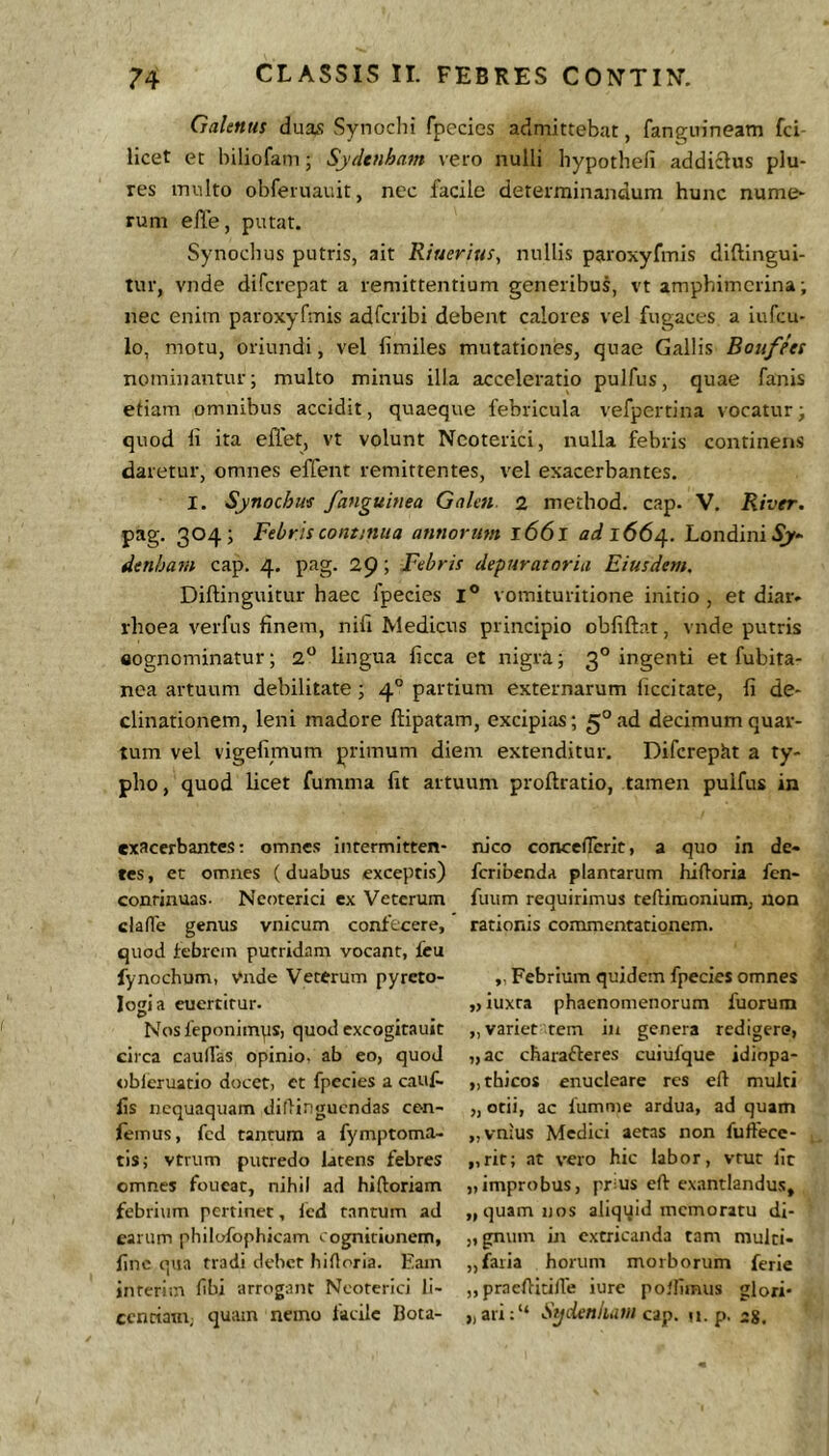 Galenus duas Synochi fpecies admittebat, fanguineatn fci- licet et Inliofam; Sydenham vero nulli hypothefi addictus plu- res inulto obferuauit, nec facile determinandum hunc nume- rum elle, putat. Synoclius putris, ait Riuerius, nullis paroxyfmis diflingui- tur, vnde difcrepat a remittentium generibus, vt amphimcrina; nec enim paroxyfmis adfcribi debent calores vel fugaces a iufcu- lo, motu, oriundi, vel fimiles mutationes, quae Gallis Boufets nominantur; multo minus illa acceleratio pulfus, quae fanis etiam omnibus accidit, quaeque febricula vefpertina vocatur^ quod li ita effet, vt volunt Neoterici, nulla febris continens daretur, omnes effent remittentes, vel exacerbantes. I. Synochm /anguinea Galcn 2 metbod. cap. V. River. pag. 304; Febris contatua annorum 1661 ad 166^. Londini^* denham cap. 4. pag. 29 i Febris depuratoria Eiusdem. Diftinguitur haec fpecies l® vomituritione initio , et diar- rhoea verfus finem, nifi Medicus principio obfiftat, vnde putris «ognominatur; 2® lingua ficca et nigra; 3° ingenti et fubita- nea artuum debilitate; 4° partium externarum liccitate, fi de- clinationem, leni madore ftipatam, excipias; 5° ad decimum quar- tum vel vigefimum primum diem extenditur. Diferepht a ty- pho, quod licet fumma fit artuum proftratio, tamen pulfus in exacerbantes; omnes intermitten- tes , et omnes ( duabus exceptis) conrinuas. Neoterici ex Veterum clafle genus vnicum confecere, quod iebrcin putridam vocant, feu fynochum, Vnde Veterum pyrcto- logia euertitur. Nos feponimps, quod cxcogitauit circa caulVas opinio, ab eo, quod obleruatio docet, et fpecies a cauf- fis nequaquam diflingucndas cen- femus, fcd tantum a fymptoma- tisj vtrum putredo latens febres omnes foucat, nihil ad hiftoriam febrium pertinet, Icd tantum ad earum philofophicam cognitionem, fine qua tradi debet hidoria. Eam inreriin fibi arrogant Neoterici li- centiam; quam nemo facile Bota- luco conceflTcrit, a quo in de- feribenda plantarum hidoria fen- fuum requirimus tediraonium, non rationis commentationem. ,. Febrium quidem fpecies omnes „ iuxra phaenomenorum fuorum „ variet tem in genera redigere, „ac charafteres cuiufque idiopa- „thicos enucleare res ed multi „ otii, ac fumme ardua, ad quam „vn;us Medici aetas non fudece- „rir; at vero hic labor, vrut fit „improbus, prms ed exantlandus, „ quam nos aliqqid memoratu dl- „gnuin in extricanda tam multi- „faria horum morborum ferie „praeditide iure polfimus glori* „ari:“ Sydenium ap. u. p. 28.