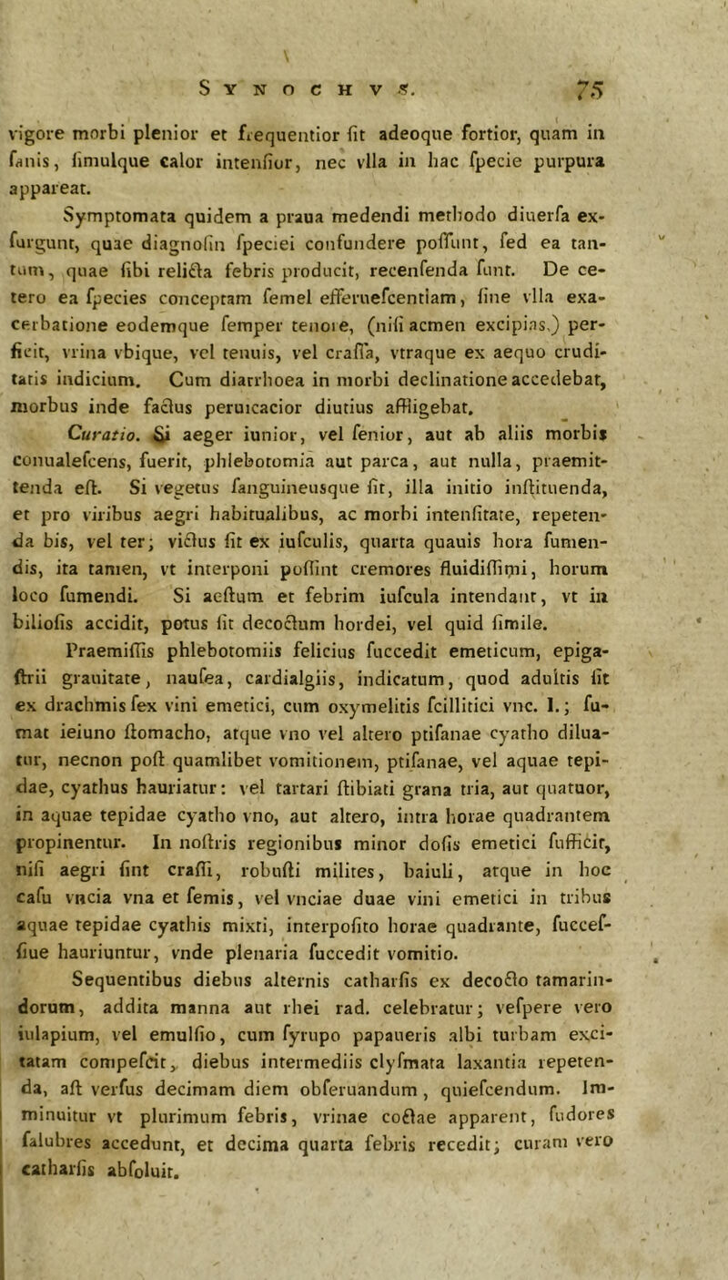 \ S Y N O c H V .<?. 75 vigore morbi plenior et ficquentior fit adeoque fortior, quam ia fniiis, limulque calor intenfior, nec vlla in hac fpecie purpura appareat. Symptomata quidem a praua medendi methodo diuerfa ex* furgunt, quae diagnofin fpeciei confundere poflTunt, fed ea tan- tum, quae fibi relifta febris producit, recenfenda funt. De ce- tero ea fpecies conceptam femei efferuefcentiam, fine vlla exa- cerbatione eodemque femper tenoie, (nifi acmen excipias,) per- ficit, vrina vbique, vcl tenuis, vel crafla, vtraque ex aequo crudi- tatis indicium. Cum diarrhoea in morbi declinatione accedebat, morbus inde faclus peruicacior diutius affligebat. Curatio, aeger iunior, vel fenior, aut ab aliis morbii conualefcens, fuerit, phlebotomia aut parca, aut nulla, praemit- tenda eft. Si vegetus fanguineusque fit, illa initio inftituenda, et pro viribus aegri habitualibus, ac morbi intenfitate, repeten- da bis, vel ter; viflus fit ex iufculis, quarta quauis hora fumen- dis, ita tamen, vt interponi poflint cremores fluidifflmij horum loco fumendi. Si aeftum et febrim iufcula intendant, vt iii biliofis accidit, potus fit decoclum hordei, vel quid fimile. PraemifTis phlebotomiis felicius fuccedit emeticum, epiga- ftrii grauitate, naufea, cardialgiis, indicatum, quod adultis fit ex drachmis fex vini emetici, cum oxymelitis fcillitici vnc. 1.; fu- mat ieiuno ftomacho, atque vno vel altero ptifanae cyatho dilua- tur, necnon poft quamlibet vomitionem, ptifanae, vel aquae tepi- dae, cyathus hauriatur; vel tartari ftibiati grana tria, aut quatuor, in aquae tepidae cyatho vno, aut altero, intra horae quadrantem propinentur. In noftris regionibus minor dofis emetici fufficir, nifi aegri fint craffi, robufti milites, baiuli, atque in hoc cafu vncia vnaetfemis, vel vnciae duae vini emetici in tribus aquae tepidae cyathis mixti, interpofito horae quadrante, fuccef- fiue hauriuntur, vnde plenaria fuccedit vomitio. Sequentibus diebus alternis catharfis ex decoflo tamarin- dorum, addita manna aut rhei rad. celebratur; vefpere vero iulapium, vel emulfio, cum fyrupo papaiieris .albi turbam exci- tatam compefcit,, diebus intermediis clyfmata laxantia repeten- da, aft verfus decimam diem obferuandum , quiefcendum. Im- minuitur vt plurimum febris, vrinae coftae apparent, fudores falubres accedunt, et decima quarta febris recedit; curam vero catharfis abfoluit.