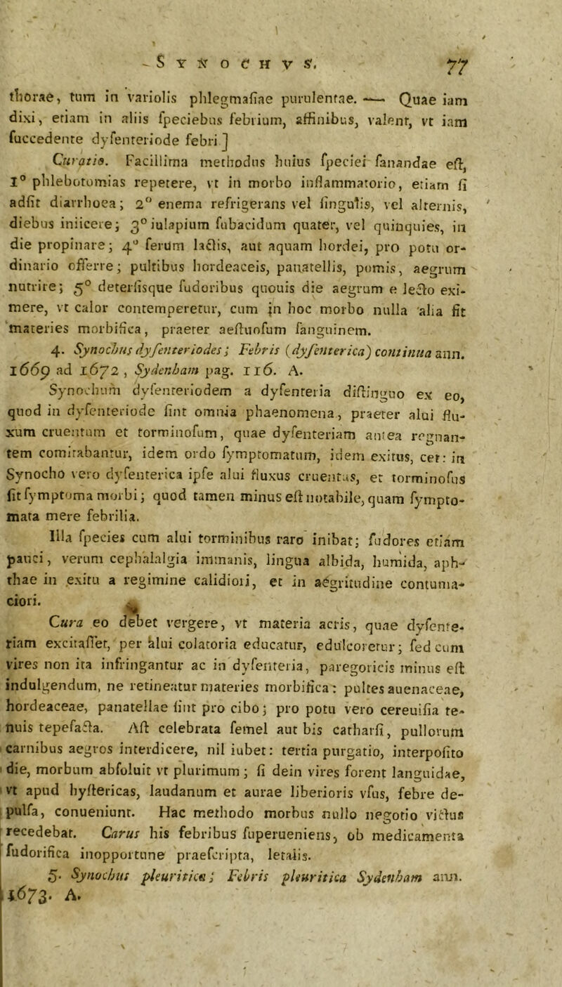 tliorae, tnm in variolis plilegmafiae punilenfae. -— Quae iam dixi, etiam in aliis fpeciebns febrium, affinibus, valenr, vt iam fuccedente dyfenteriode febri J Curatio. Facillima methodus huius fpeciei fanandae eft, I” phlebotomias repetere, vt in morbo inflammatorio, eriarn fi adfit diarrhoea; 2 enema refrigerans vel fingutis, vel alternis, diebus iniiceie; 3°iul3pium fubacidum quater, vel quinquies, ia die propinare; 4*^ ferum laflis, aut aquam hordei, pro poni or- dinario offerre; pultibus hordeaceis, pauatellis, pomis, aegrum nutrire; 5° deterfisque fudoribus quouis die aegrum e leilo exi- mere, vt calor contemperetur, cum jn hoc morbo nulla 'alia fit materies morbifica, praeter aefluofum fanguinem. 4. SynocljHs dyfemeriodes; Febris {dyjhiterica) continua <sx\n. l66p ad 16/2 , Sydenham pag. 116. A. Synochum dyfenreriodem a dyfenteria diflinguo ex eo, quod in dyfenteriode fint omnia phaenomena, praeter alui flu- xum cruentum et torminofum, quae dyfenteriam anfea regnan- tem comitabantur, idem ordo fympromatum, idem exitus, cet; ia Synocho vero dyfenterica ipfe alui fluxus cruentus, et torminofus fitfymptomamorbi; quod tamen minusefinotabile,quam fympto- mata mere febrilia. Illa fpecies cum alui torminibus raro inibat; fudores etiam pauci, verum cephalalgia immanis, lingua albida, humida, aph- thae in exitu a regimine calidioii, et in aegritudine contuma- ciori. ^ Cura eo d^et vergere, vt materia acris, qu.ae dyfenfe* rlam excitaflet, per klui colatoria educatur, edulcorerur; fed ciini vires non ita infringantur ac in dyfenteiia, paregoticis minus efl indulgendum, ne retineatur materies morbifica: pultes auenaceae, hordeaceae, panatellae fint pro cibo; pro potu vero cereuifia te- nuis tepefaffa. Aft celebrata femel aut bis catliarfi, pullorum i carnibus aegros interdicere, nil iubet: tertia purgatio, interpofito die, morbum abfoluit vt plurimum; fi dein vires forent languidae, vt apud hyftericas, laudanum et aurae liberioris vfus, febre de- pulfa, conueniunt. Hac methodo morbus nullo nep-otio virtus O , recedebat. Carus his febribus fiiperueniens, ob medicamenta fudorifica Inopportune praeferipta, letatis. 5- Synochus pleuritictii Febris pleuritica Sydenham ami. ,1.673. A. \