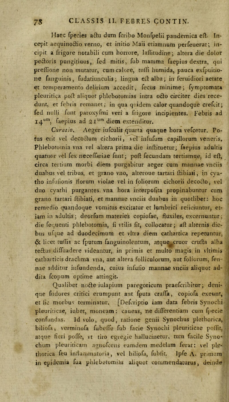 Haec fpecies a£tu dum fciibo Monfpelii pandemica eft- In- cepit aequinoctio verno, et initio Maii etiamnum perfeuerat; in- cipit a frigore notabili cum horrore, laBitudine; altera die dolor pe£loris pungitiuus, fed mitis, fub mamma faepius dextra, qui prelTione non mutatur, cum calore, tufii humida, pauca exfpuitio- ne fangiiinis, fudatiunciilis j lingua eftalba; in feruidiori aetate et temperamento delirium accedit, fecus minime3 fymptomata pleuritica poft aliquot phlebotomias intra o£to circiter dies rece- dunt, et febris remanet; in qua quidem calor quandoque crefcit; fed nulli funt paroxyfmi veri a frigore incipientes. Febris ad 14“’, faepius ad 21^''diem extenditur. Curatio. Aeger iufculis quarta quaque hora vefcetur. Po- fus erit vel decoclum cichorii, veT infufum capillorum veneris. Phlebotomia vna vel altera prima die inftituetur; faepius adultis quatuor vOl fex neceflariae funt; poft fecundam tertiamue, id eft, circa tertium morbi diem purgabitur aeger cum mannae vnciis duabus vel tribus, et grano vno, alteroue tartari ftibiali, in cya- tho infuiionis florum violae vel in foliorum cichorii decocto, vel duo cyathi purgantes, vna hora interpofita propinabuntur cum grano tartari ftibiati, et mannae vnciis duabus in quotlibet: hoc remedio quandoque vomitus excitatur et lumbrici rejiciuntur, et- iam in adultis; deorfum materies copiofae, fluxiles, excernuntur; die fe(;uenti phlebotomia, fi ttilis fit, collocatur; aft alternis die- bus ufque ad duodecimum et vitra diem cathartica repetuntur, & licet tuflis ac fputum fanguinolentum, atque^cruor crufia alba te£tas dilluadere videantur, in primis et multo magis in vltimis catbai ticis drachma vna, aut altera folliculorum, aut foliorum, fen ■ nae additur infundenda, cuius iiifufio mannae vnciis aliquot ad- dita fcopum optime attingit. Qualibet nofte iulapium paregoricum praeferibitur; deni- que fndores critici erumpunt aut fputa crafia, copiofa exeunt, et fic morbus terminatur. [Deferiptio iam data febris Synoebi pleuriticae, iubet, moneam: caueas, ne diflerentiam cum fjiecie confundas. Id volo, quod, ratione genii Synoebus pletborica, biliofa, verminofa fubeffe fub facie Syiiochi pleuriticae poffir, atque fieri polle, vt tiro egregie hallucinetur, tum facile Syno- chiim pleuriticam agnofeens eamdem medelam ferat: vel pLe- thorica feu infla.mnatoi ia, vel biliofa, fublir. Ipfe A. prituum in epidemia fua phlebetomiks aliquot commendaturus, deinde