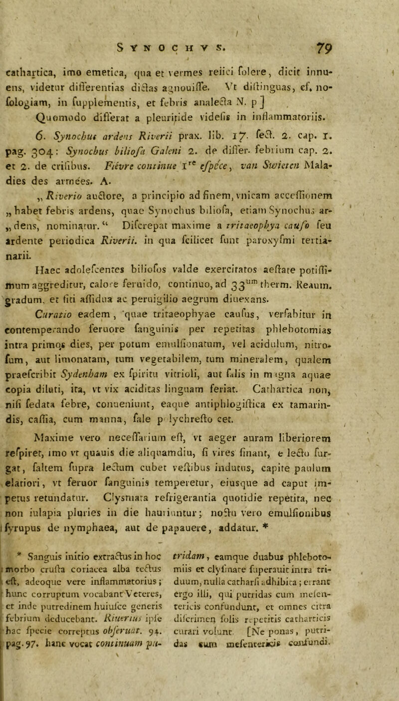I cathartica, imo emetica, qua et vermes reiici folere, dicit innu- ens, videtur ditTerenrias di£ias a^inouifle. Vt diflinguas, el» no- fologiam, in fupplementis, et febris analecia N. p J Quomodo differat a pleuriflde videlis in inflammatoriis. 6. Synochuf ardens Riverii prax. lib. fect. 2- cap. I. pag. 304: Synoebus biliofa Galeni 2. de dilTer. febrium cap. 2. et 2. de crifibus. Fievre continue l’’* efpcce ^ van Swietcn Mala- dies des arrnees. A. y, Rwerio auflore, a principio ad finem, vnicam acceffionem „ habet febris ardens, quae Synocluis biliofa, etiam Synoebus ar- „dens, nominatur. “ Diferepat maxime & tritaeopbya caufe feu ardente periodica Riverii. in qua fcilicet funt paroxyfmi tertia- narii. Haec adnlefcenrcs biliofos valde exercitatos aeftate potiffi- mum aggreditur, calore feruido, continuo, ad 33“'tberm. Keauin. gradum, et fiti aflidua ac peruigilio aegrum diuexans. Curatio eadem, quae tritaeophyae caufus, verfabitur in contemperando femore fanguini* per repetitas phlebotomias intra primos dies, per potum emulfionatum, vel acidulum, nitro- fum, aut limonatam, tum vegetabilem, tum mineralem, qualem praeferibit Sydenham ex fpiritu vitrioli, aut filis in migna aquae copia diluti, ita, vt vix aciditas linguam feriat. Cathartica non, nifi fedata febre, conueniunt, eaque antipblogiftica ex tamarin- dis, caflia, cum manna, fale p^lychrefto cet. Maxime vero neceiTaiium efl, vt aeger auram liberiorem refpirer, imo vr quauis die aliquamdiu, fi vires finanr, e leflu fur- gat, faltem fupra leclum cubet veflibus indutus, capite paulum elatiori, vt feruor fanguinis temperetur, eiusque ad caput im- petus retundatur. Clysniara refrigerantia quotidie repetita, nec non iulapia pluries in die hautiuntur; noSfu vero emulfionibus ifyrupus de nymphaea, aut de papauere, addatur.* * Sanguis initio extrachis in hoc ; morbo cruda coriacea alba tcftus '1 cft, adeoque vere inflammatorius; hvmc corruptum vocabant Veteres, ct inde piirrcdinem huiulce generis febrium deducebant. Riuerius iple ; hac fpccie correptus ohjeruut. 94. 1 pag-97« hanc vocat continuum pii- I V tridam, eamque duabu* phleboto- miis et clyfnare fuperauit intra tri- duum, nulla catharli adhibica; errant ergo illi, qui putridas cum inelcn- tericis confundxmt, et omnes citra dilcrimen 1'olis repetitis catharricis curari volunt [Ne ponas, putri- das cum mefeatericis conlundi. I I