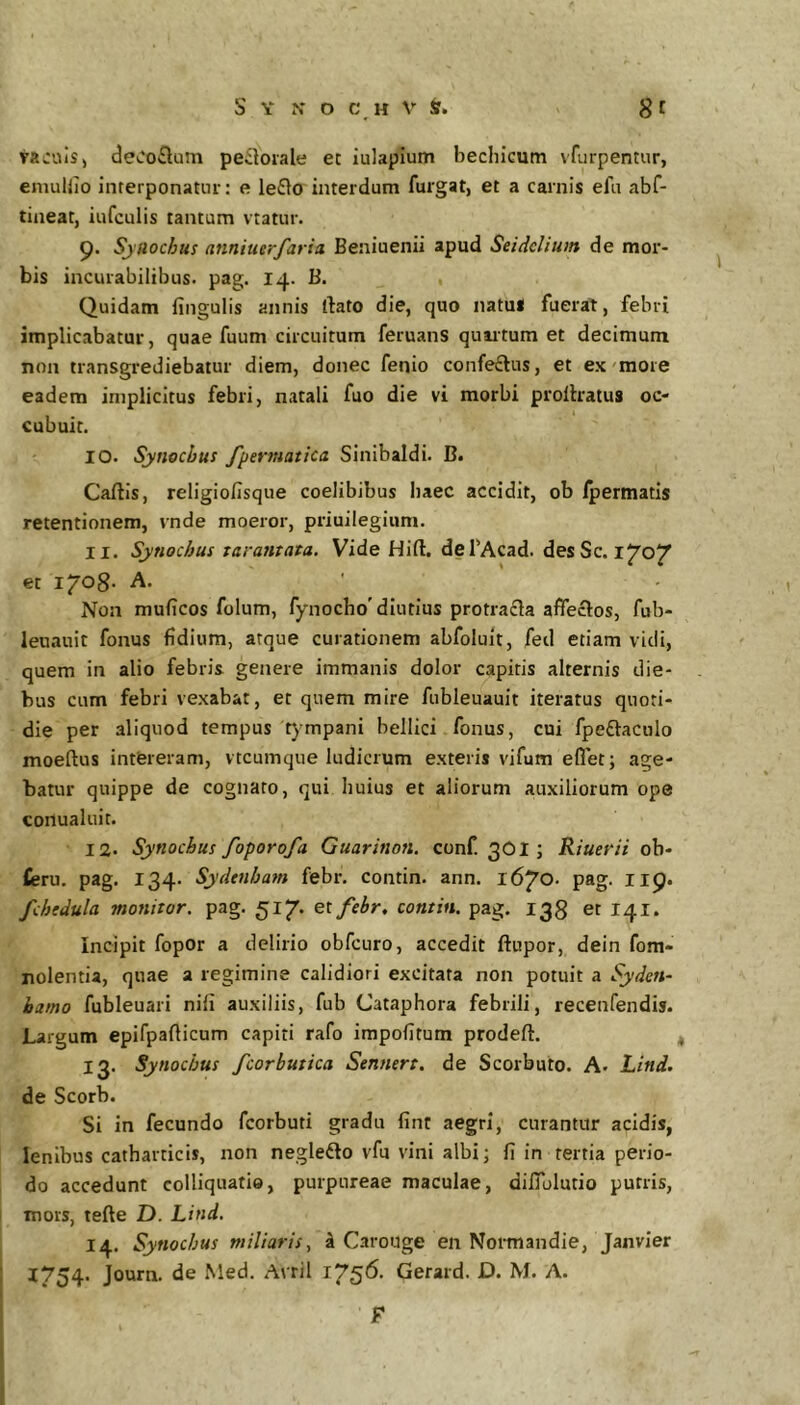 taculsj deOotSum periorale ec iulaplum bechicum vfurpentur, eniuUio Interponatni': e le£to interdum furgat, et a carnis efu abf- tijieat, iufculis tantum vtatur. 9. Sjuochu! nnniuerfaria Beniuenii apud Seidelium de mor- bis incurabilibus, pag. 14. B. Quidam fingulis annis dato die, quo natu* fuerat, febri implicabatur, quae fuum circuitum feruanS quartum et decimum non transgrediebatur diem, donec fenio confeftus, et ex'more eadem implicitus febri, natali fuo die vi morbi prollratus oc- cubuit. 10. Synocbus fpermatica Sinibaldi. B. Caftis, religiofisque coelibibus baec accidit, ob Ipermatis retentionem, vnde moeror, priuilegium. 11. Synocbus tarantata. Vide Hift. defAcad. des Sc. i^O^ et l^Og. A. Non mulicos folum, fynocbo'diutius protrafla affeclos, fub- leuauit fonus fidium, atque curationem abfoluit, fed etiam vidi, quem in alio febris genere immanis dolor capitis alternis die- bus cum febri vexabat, et quem mire fubleuauit iteratus quoti- die per aliquod tempus t)mpani bellici fonus, cui fpeftaculo moeftus intereram, vtcumque ludicrum exteris vifum eflet; age- batur quippe de cognato, qui huius et aliorum auxiliorum ope conualuit. 12. Synocbus foporofa Guarinon. conf 3OI; Riuerii ob- fieru. pag. 134. Sydenba?n febr. contin. ann. 1670. pag. 119. fchedula monitor, pag. 517. eifebr, contin. pag. 138 et 141. incipit fopor a delirio obfcuro, accedit ftupor, dein fom- nolentia, quae a regimine calidiori excitata non potuit a Syden- hamo fubleuari nifi auxiliis, fub Cataphora febrili, recenfendis. Largum epifpaflicum capiti rafo impofitum prodeft. 13. Synocbus fcorbutica Sennert. de Scorbuto. A. Lind. de Scorb. Si in fecundo fcorbuti gradu fint aegri, curantur acidis, lenibus catharticis, non negledlo vfu vini albi; fi in tertia perio- do accedunt colliquatio, purpureae maculae, difiulutio putris, mors, tefte D. Lind. 14. Synocbus miliaris., a Carouge en Normandie, Janvier I754- Journ. de Med. Avril Gerard. D. M. A. F